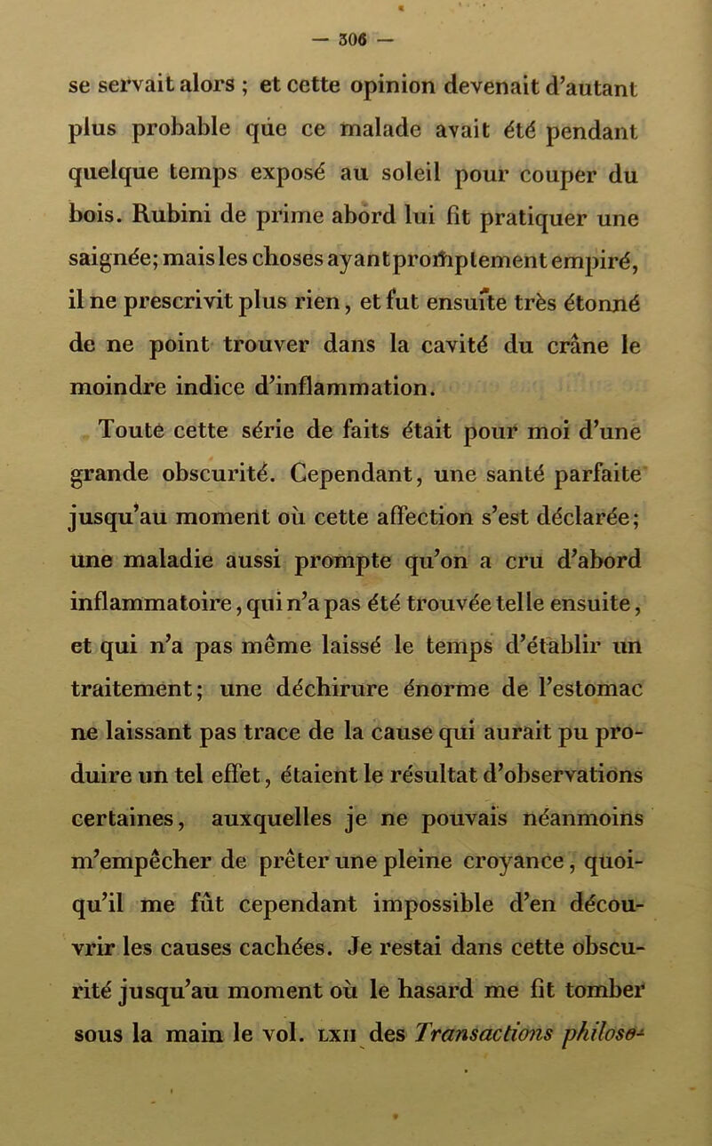 se servait alors ; et cette opinion devenait d’autant plus probable que ce malade avait été pendant quelque temps exposé au soleil pour couper du bois. Rubini de prime abord lui fit pratiquer une saignée; mais les choses ayant proiîiptement empiré, il ne prescrivit plus rien, et fut ensufte très étonné de ne point trouver dans la cavité du crâne le moindre indice d’inflammation. Toute cette série de faits était pour moi d’une grande obscurité. Cependant, une santé parfaite jusqu’au moment où cette affection s’est déclarée; une maladie aussi prompte qu’on a cru d’abord inflammatoire, qui n’a pas été trouvée telle ensuite, et qui n’a pas même laissé le temps d’établir un traitement; une déchirure énorme de l’estomac ne laissant pas trace de la cause qui aurait pu pro- duire un tel effet, étaient le résultat d’observations certaines, auxquelles je ne pouvais néanmoins m’empêcher de prêter une pleine croyance, quoi- qu’il me fût cependant impossible d’en décou- vrir les causes cachées. Je restai dans cette obscu- rité jusqu’au moment où le hasard me fît tomber sous la main le vol. lxii des Transactions philoso-