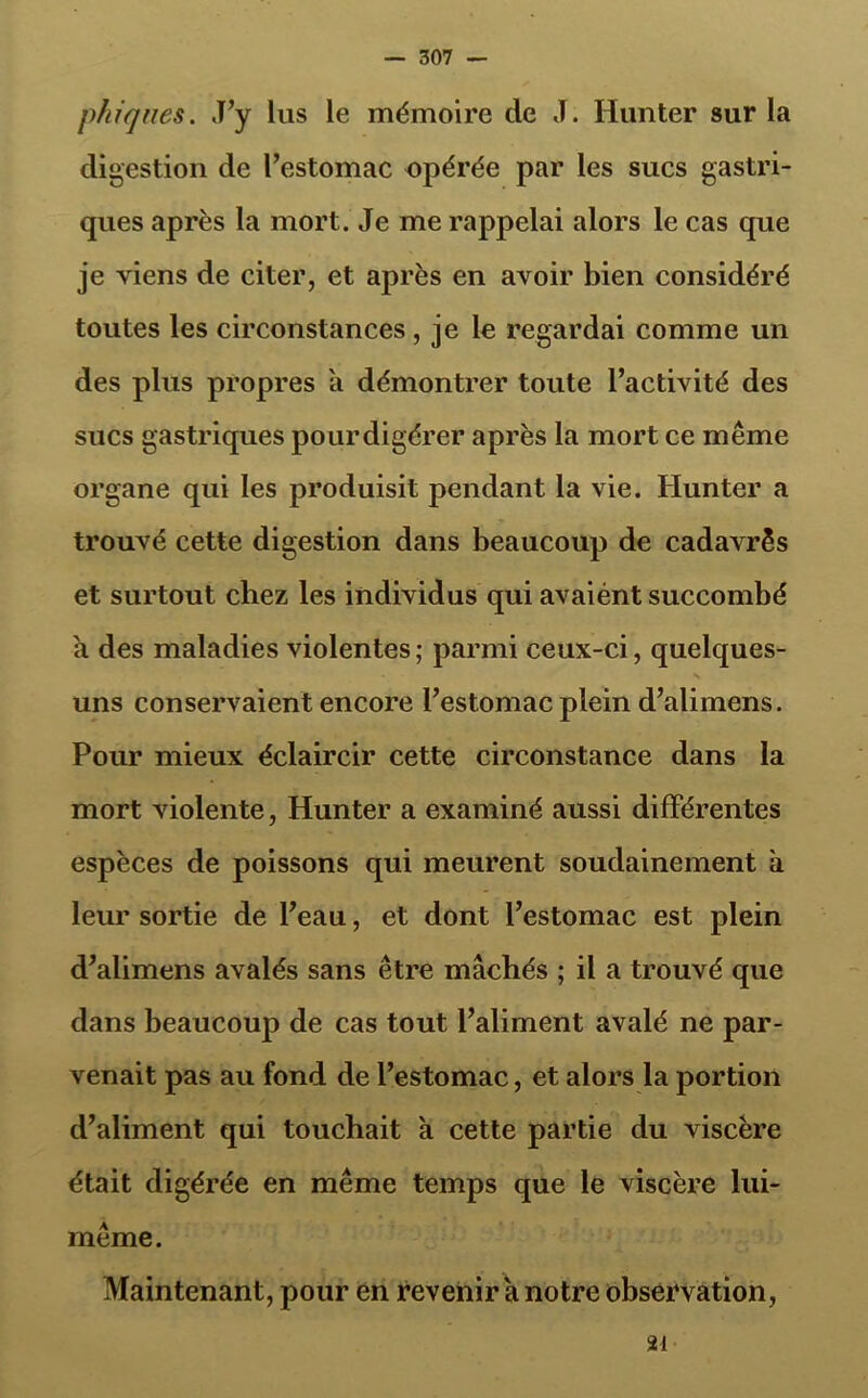 phiques. J’y lus le mémoire de J. Hunter sur la digestion de l’estomac opérée par les sucs gastri- ques après la mort. Je me rappelai alors le cas que je viens de citer, et après en avoir bien considéré toutes les circonstances , je le regardai comme un des plus propres a démontrer toute l’activité des sucs gastriques pourdigérer après la mort ce même organe qui les produisit pendant la vie. Hunter a trouvé cette digestion dans beaucoup de cadavrês et surtout chez les individus qui avaiént succombé a des maladies violentes; parmi ceux-ci, quelques- uns conservaient encore l’estomac plein d’alimens. Pour mieux éclaircir cette circonstance dans la mort violente, Hunter a examiné aussi différentes espèces de poissons qui meurent soudainement à leur sortie de l’eau, et dont l’estomac est plein d’alimens avalés sans être mâchés ; il a trouvé que dans beaucoup de cas tout l’aliment avalé ne par- venait pas au fond de l’estomac, et alors la portion d’aliment qui touchait à cette partie du viscère était digérée en même temps que le viscère lui- même. Maintenant, pour en revenir a notre observation, 21