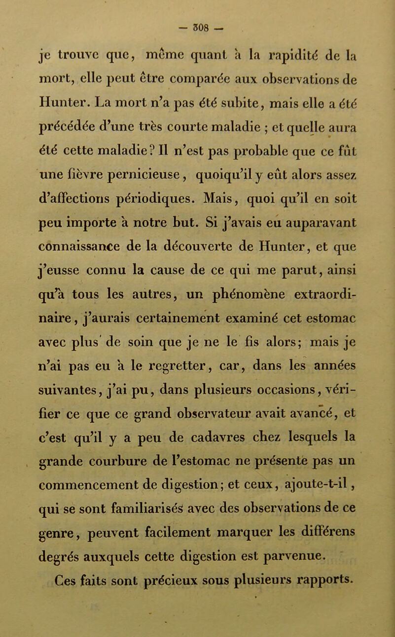 je trouve que, meme quant a la rapidité de la mort, elle peut être comparée aux observations de Hunter. La mort n’a pas été subite, mais elle a été précédée d’une très courte maladie ; et quelle aura été cette maladie ? Il n’est pas probable que ce fût une fièvre pernicieuse, quoiqu’il y eût alors assez d’affections périodiques. Mais, quoi qu’il en soit peu importe a notre but. Si j’avais eu auparavant connaissance de la découverte de Hunter, et que j’eusse connu la cause de ce qui me parut, ainsi qu’a tous les autres, un phénomène extraordi- naire , j’aurais certainement examiné cet estomac avec plus de soin que je ne le fis alors; mais je n’ai pas eu a le regretter, car, dans les années suivantes, j’ai pu, dans plusieurs occasions, véri- fier ce que ce grand observateur avait avancé, et c’est qu’il y a peu de cadavres chez lesquels la grande courbure de l’estomac ne présente pas un commencement de digestion; et ceux, ajoute-t-il, qui se sont familiarisés avec des observations de ce genre, peuvent facilement marquer les différens degrés auxquels cette digestion est parvenue. Ces faits sont précieux sous plusieurs rapports.