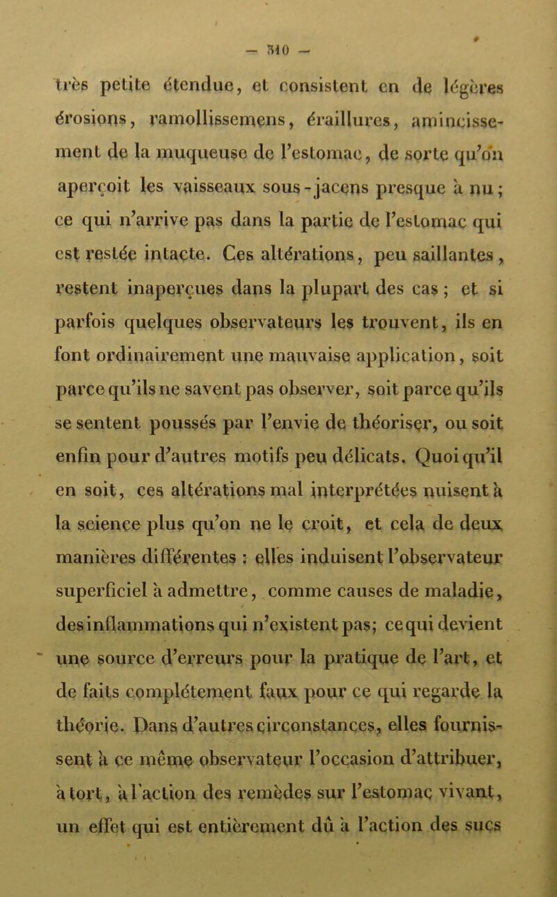 — ÎUO très petite étendue, et consistent en de légères érosions, ramollisscmçns, éraillures, amincisse- ment de la muqueuse de l’estomac, de sorte qu’on aperçoit les vaisseaux sous-jacens presque à nu; ce qui n’arrive pas dans la partie de l’estomac qui est restée intacte. Ces altérations, peu saillantes , restent inaperçues dans la plupart des cas ; et si parfois quelques observateurs les trouvent, ils en font ordinairement une mauvaise application, soit parce qu’ils ne savent pas observer, soit parce qu’ils se sentent poussés par l’envie de théoriser, ou soit enfin pour d’autres motifs peu délicats. Quoiqu’il en soit, ces altérations mal interprétées nuisent a la science plus qu’on ne le croit, et cela de deux manières différentes : elles induisent l’observateur superficiel a admettre, comme causes de maladie, des inflammations qui n’existent pas; ce qui devient une source d’erreurs pour la pratique de l’art, et de faits complètement faux pour ce qui regarde la théorie. Dans d’autres circonstances, elles fournis- sent a ce meme observateur l’occasion d’attribuer, a tort, a faction des remèdes sur l’estomac vivant, un effet qui est entièrement dû a faction des sucs