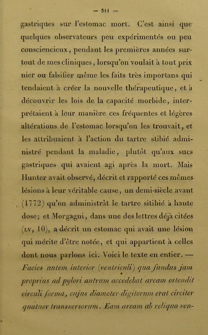 gastriques sur l’estomac mort. C’est ainsi que quelques observateurs peu expérimentés ou peu consciencieux, pendant les premières années sur- tout de mes cliniques, lorsqu’on voulait a tout prix nier ou falsifier même les faits très importans qui tendaient a créer la nouvelle thérapeutique, et a découvrir les lois de la capacité morbide, inter- prétaient a leur manière ces fréquentes et légères altérations de l’estomac lorsqu’on les trouvait, et les attribuaient a l’action du tartre stibié admi- nistré pendant la maladie, plutôt qu’aux sucs gastriques qui avaient agi après la mort. Mais Hun ter avait observé, décrit et rapporté ces mêmes lésions a leur véritable cause, un demi-siècle avant » (1772) qu’on administrât le tartre sitibié a haute dose; et Morgagni, dans une des lettres déjà citées (lv, 10), a décrit un estomac qui avait une lésion qui mérite d’être notée, et qui appartient a celles dont nous parlons ici. Voici le texte en entier. — Faciès autem interior (ventriculi) qua fandas jam # proprias ad prjlori an trum accedebat aream os tendit cire ali forma, eu jus diameterdigilorum erat circi lcr quatuor transversorurn. Eam aream ab reliqua ven-