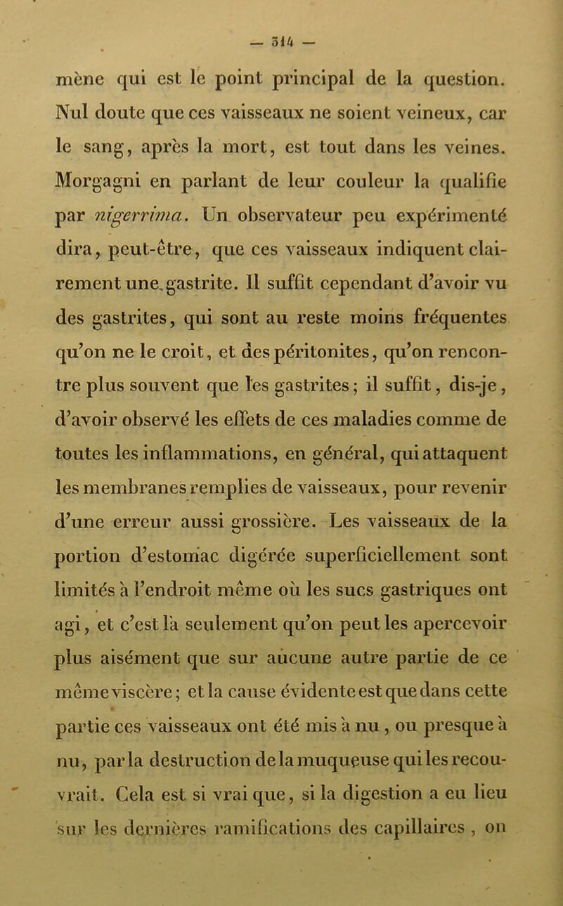 514 — mène qui est le point principal de la question. Nul doute que ces vaisseaux ne soient veineux, car le sang, après la mort, est tout dans les veines. Morgagni en parlant de leur couleur la qualifie par nigerrima. Un observateur peu expérimenté dira, peut-être, que ces vaisseaux indiquent clai- rement une. gastrite. Il suffit cependant d’avoir vu des gastrites, qui sont au reste moins fréquentes qu’on ne le croit, et des péritonites, qu’on rencon- tre plus souvent que l'es gastrites ; il suffit, dis-je , d’avoir observé les effets de ces maladies comme de toutes les inflammations, en général, qui attaquent les membranes remplies de vaisseaux, pour revenir d’une erreur aussi grossière. Les vaisseaux de la portion d’estomac digérée superficiellement sont limités h l’endroit même oii les sucs gastriques ont agi, et c’est la seulement qu’on peut les apercevoir plus aisément que sur aucune autre partie de ce même viscère; et la cause évidente est que dans cette partie ces vaisseaux ont été mis a nu , ou presque a nu, parla destruction de la muqueuse qui les recou- vrait. Cela est si vrai que, si la digestion a eu lieu sur les dernières ramifications des capillaires , on