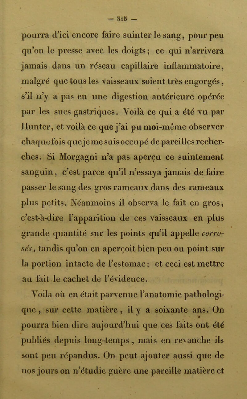 pourra d’ici encore faire suinter le sang, pour peu qu’on le presse avec les doigts ; ce qui n’arrivera jamais dans un réseau capillaire inflammatoire, malgré que tous les vaisseaux soient très engorgés, s’il n’y a pas eu une digestion antérieure opérée par les sucs gastriques. Voila ce qui a été vu par Hun ter, et voila ce que j’ai pu moi-même observer chaquefois quejeme suis occupé dépareilles recher- ches. Si Morgagni n’a pas aperçu ce suintement sanguin, c’est parce qu’il n’essaya jamais de faire passer le sang des gros rameaux dans des rameaux plus petits. Néanmoins il observa le fait en gros, c’est-à-dire l’apparition de ces vaisseaux en plus grande quantité sur les points qu’il appelle corru- sesj tandis qu’on en aperçoit bien peu ou point sur la portion intacte de l’estomac; et ceci est mettre au fait le cachet de l’évidence. Voila où en était parvenue l’anatomie pathologi- que , sur cette matière , il y a soixante ans. On a pourra bien dire aujourd’hui que ces faits ont été publiés depuis long-temps , mais en revanche ils sont peu répandus. On peut ajouter aussi que de nos jours on n’étudie guère une pareille matière et