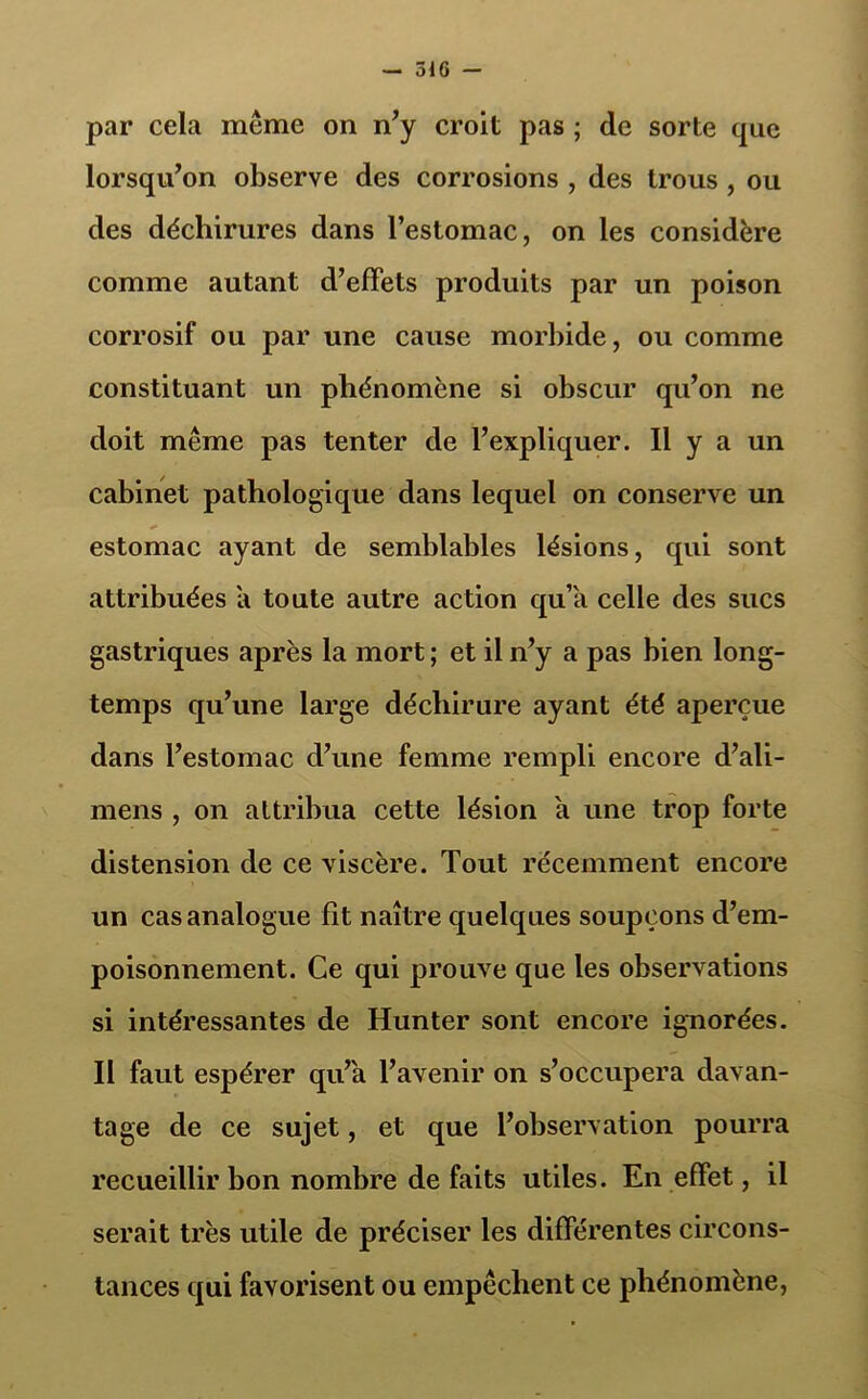 par cela meme on n'y croit pas ; de sorte que lorsqu'on observe des corrosions , des trous , ou des déchirures dans l’estomac, on les considère comme autant d’effets produits par un poison corrosif ou par une cause morbide, ou comme constituant un phénomène si obscur qu’on ne doit même pas tenter de l’expliquer. Il y a un cabinet pathologique dans lequel on conserve un estomac ayant de semblables lésions, qui sont attribuées a toute autre action qu’il celle des sucs gastriques après la mort ; et il n'y a pas bien long- temps qu’une large déchirure ayant été aperçue dans l’estomac d’une femme rempli encore d’ali- mens , on attribua cette lésion a une trop forte distension de ce viscère. Tout récemment encore un cas analogue fit naître quelques soupçons d’em- poisonnement. Ce qui prouve que les observations si intéressantes de Hunter sont encore ignorées. Il faut espérer qu’a l’avenir on s’occupera davan- tage de ce sujet, et que l’observation pourra recueillir bon nombre de faits utiles. En effet, il serait très utile de préciser les différentes circons- tances qui favorisent ou empêchent ce phénomène,