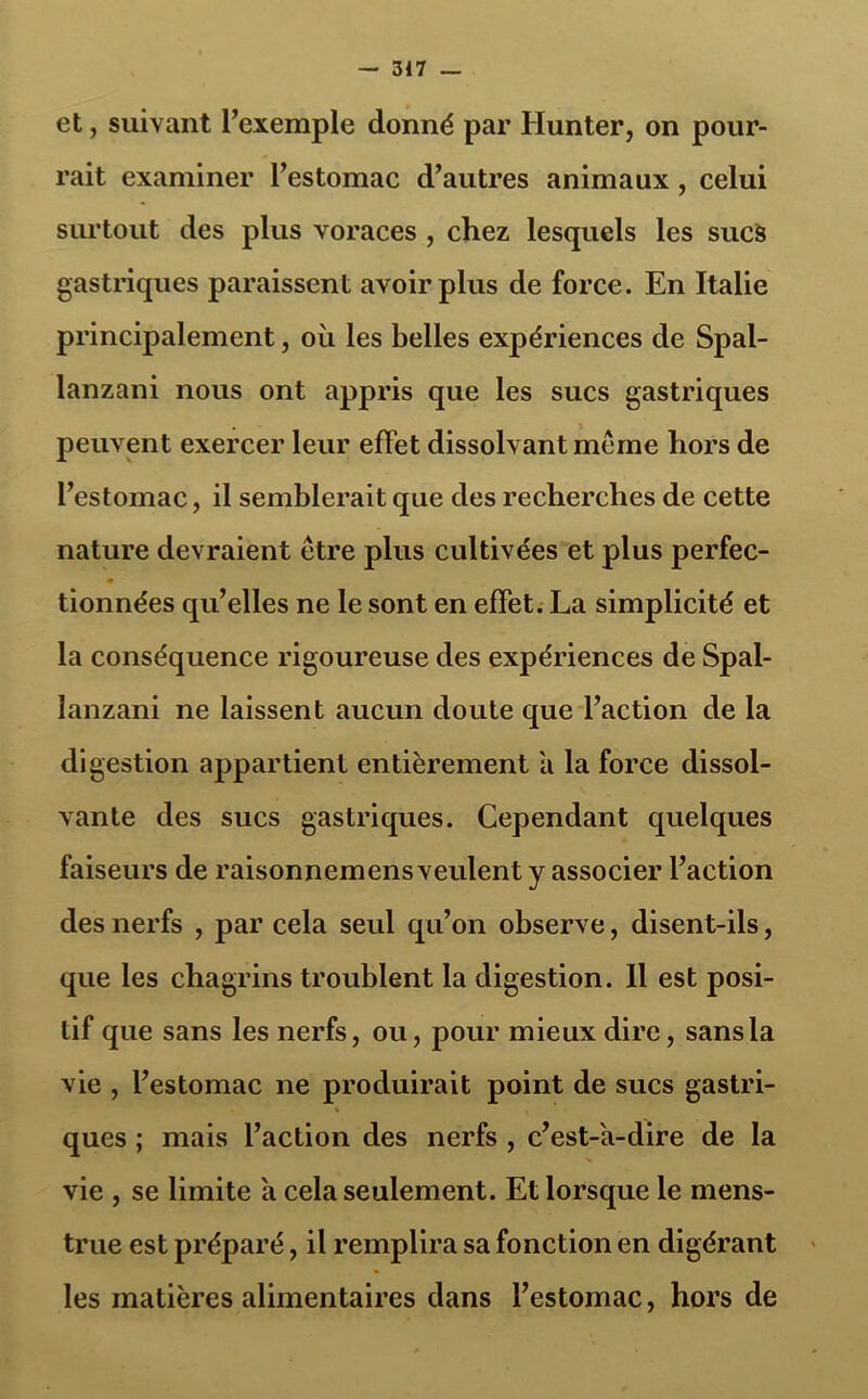 et, suivant l’exemple donné par Hunter, on pour- rait examiner l’estomac d’autres animaux, celui surtout des plus voraces , chez lesquels les sucs gastriques paraissent avoir plus de force. En Italie principalement, où les belles expériences de Spal- lanzani nous ont appris que les sucs gastriques peuvent exercer leur effet dissolvant meme hors de l’estomac, il semblerait que des recherches de cette nature devraient être plus cultivées et plus perfec- tionnées qu’elles ne le sont en effet. La simplicité et la conséquence rigoureuse des expériences de Spal- lanzani ne laissent aucun doute que l’action de la digestion appartient entièrement a la force dissol- vante des sucs gastriques. Cependant quelques faiseurs de raisonnemens veulent y associer l’action des nerfs , par cela seul qu’on observe, disent-ils, que les chagrins troublent la digestion. Il est posi- tif que sans les nerfs, ou, pour mieux dire, sans la vie , l’estomac ne produirait point de sucs gastri- ques ; mais l’action des nerfs , c’est-'a-dire de la vie , se limite a cela seulement. Et lorsque le mens- trué est préparé, il remplira sa fonction en digérant les matières alimentaires dans l’estomac, hors de