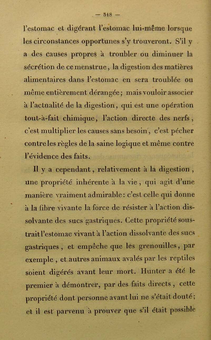 . — 518 — l’estomac et digérant l’estomac lui-même lorsque les circonstances opportunes s’y trouveront. S’il y a des causes propres a troubler ou diminuer la sécrétion de ce menstrue , la digestion des matières alimentaires dans l’estomac en sera troublée ou même entièrement dérangée; mais vouloir associer a l’actualité de la digestion, qui est une opération tout-à-fait chimique, l’action directe des nerfs , c’est multiplier les causes sans besoin, c’est péclier contre les règles de la saine logique et même contre l’évidence des faits. Il y a cependant, relativement à la digestion , une propriété inhérente a la vie , qui agit d’une manière vraiment admirable : c’est celle qui donne a la fibre vivante la force de résister a l’action dis- solvante des sucs gastriques. Cette propriété sous- traitl’estomac vivant a l’action dissolvante des sucs gastriques , et empêche que les grenouilles, par exemple , et autres animaux avalés par les reptiles soient digérés avant leur mort. Hunter a été le premier a démontrer, par des faits directs , cette propriété dont personne avant lui ne s’était douté ; et il est parvenu à prouver que s’il était possible