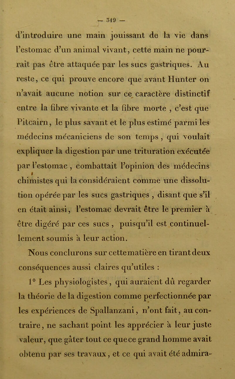 d’introduire une main jouissant de la vie dans l’estomac d’un animal vivant, cette main ne pour- t rait pas être attaquée par les sucs gastriques. Au reste, ce qui prouve encore que avant Hunter on n’avait aucune notion sur ce caractère distinctif entre la fibre vivante et la fibre morte , c’est que Pitcairn, le plus savant et le plus estimé parmi les médecins mécaniciens de son temps , qui voulait expliquer la digestion par une trituration exécutée par l’estomac , combattait l’opinion des médecins i chimistes qui la considéraient comme une dissolu- tion opérée par les sucs gastriques , disant que s’il en était ainsi, l’estomac devrait être le premier à être digéré par ces sucs , puisqu’il est continuel- lement soumis a leur action. Nous conclurons sur cette matière en tirant deux conséquences aussi claires qu’utiles : 1° Les jihysiologistes, qui auraient dû regarder la théorie de la digestion comme perfectionnée par les expériences de Spallanzani, n’ont fait, au con- traire, ne sachant point les apprécier à leur juste valeur, que gâter tout ce que ce grand homme avait obtenu par ses travaux, et ce qui avait été admira-