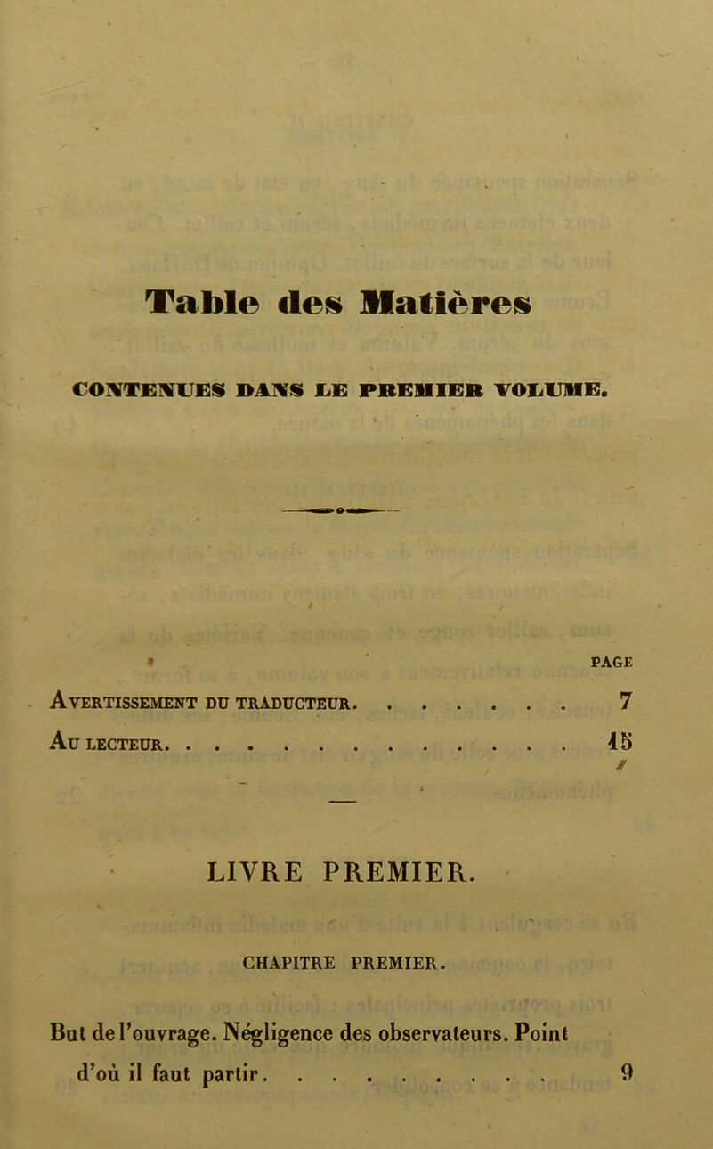 Table «les Matières CONTENUES DANS UE PREMIER VOLUME, PAGE Avertissement du traducteur 7 Au LECTEUR 15 » LIVRE PREMIER. CHAPITRE PREMIER. But de l’ouvrage. Négligence des observateurs. Point d’où il faut partir 9