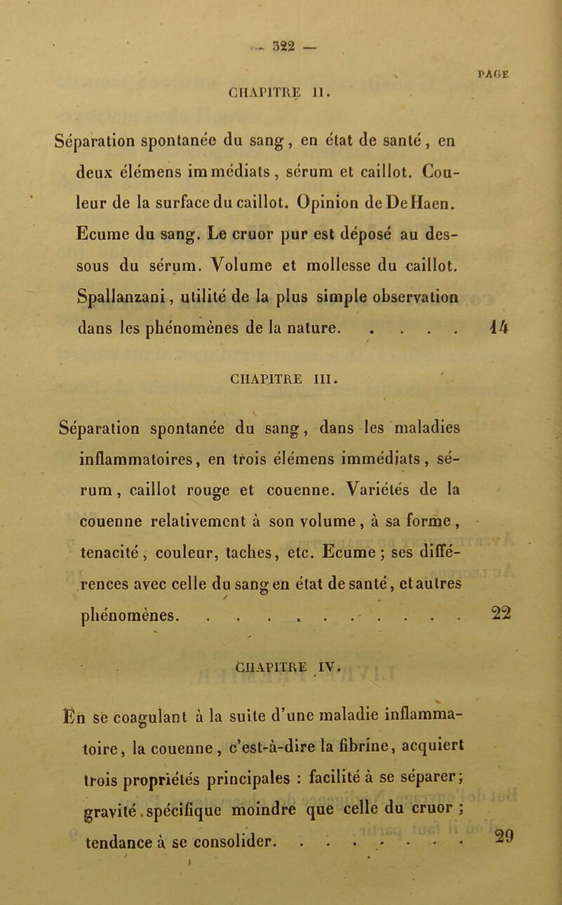 Séparation spontanée du sang, en état de santé, en deux élémens immédiats, sérum et caillot. Cou- leur de la surface du caillot. Opinion deDeHaen. Ecume du sang. Le cruor pur est déposé au des- sous du sérum. Volume et mollesse du caillot. Spallanzani, utilité de la plus simple observation dans les phénomènes de la nature CHAPITRE III. Séparation spontanée du sang, dans les maladies inflammatoires, en trois élémens immédiats, sé- rum, caillot rouge et couenne. Variétés de la couenne relativement à son volume , à sa forme , ténacité, couleur, taches, etc. Ecume; ses diffé- rences avec celle du sang en état de santé, et autres phénomènes Chapitre iv. En sè coagulant à la suite d’une maladie inflamma- toire, la couenne, c’est-à-dire la fibrine, acquiert trois propriétés principales : facilité à se séparer; gravité spécifique moindre que celle du cruor ; tendance à se consolider. .......