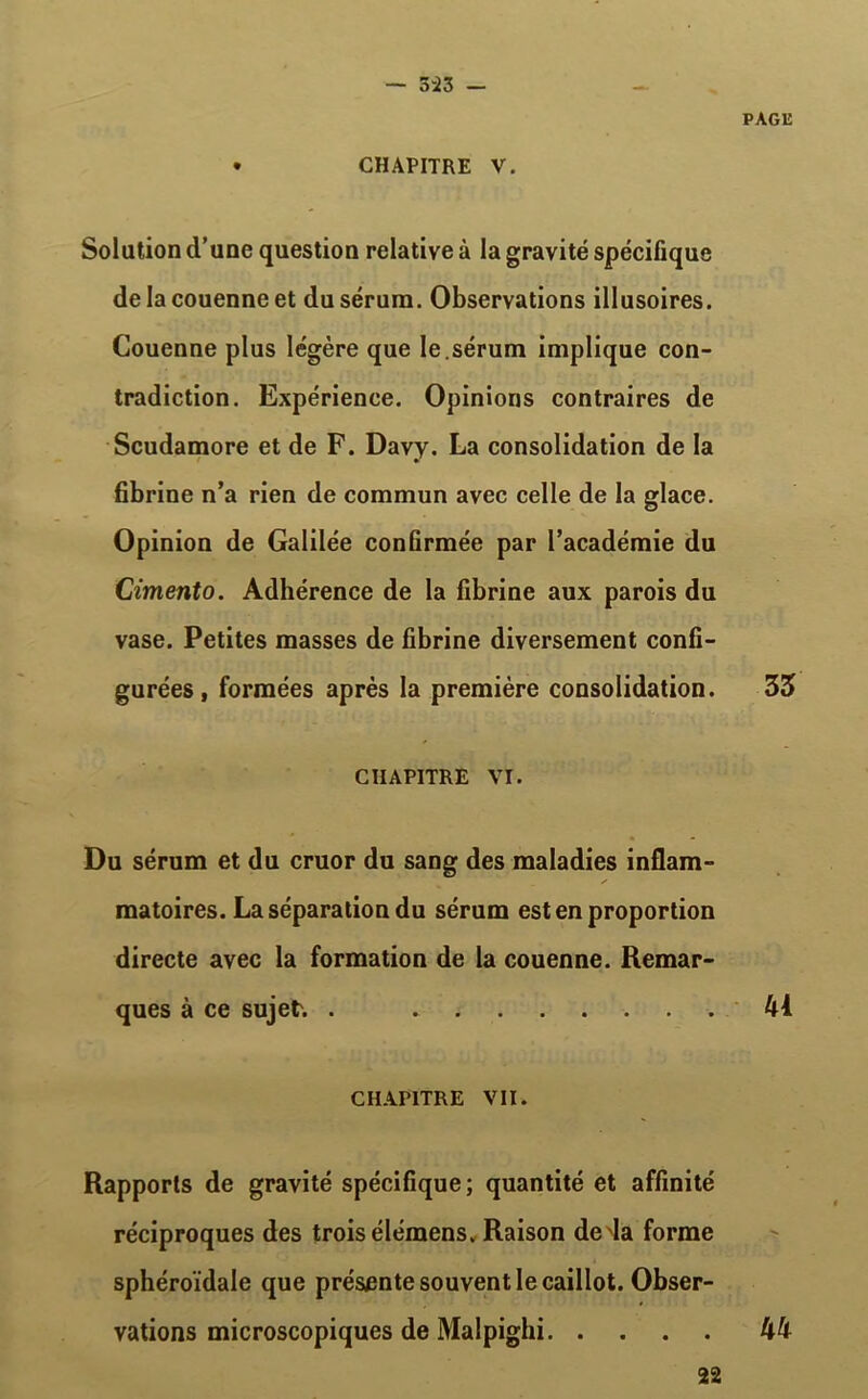 5-23 — CHAPITRE V. PAGli Solation d’une question relative à la gravité spécifique de la couenne et du sérum. Observations illusoires. Couenne plus légère que le .sérum implique con- tradiction. Expérience. Opinions contraires de Scudamore et de F. Davy. La consolidation de la fibrine n’a rien de commun avec celle de la glace. Opinion de Galilée confirmée par l’académie du Cimento. Adhérence de la fibrine aux parois du vase. Petites masses de fibrine diversement confi- gurées, formées après la première consolidation. 33 CHAPITRE VI. Du sérum et du cruor du sang des maladies inflam- matoires. La séparation du sérum est en proportion directe avec la formation de la couenne. Remar- ques à ce sujet. . 41 CHAPITRE VII. Rapports de gravité spécifique; quantité et affinité réciproques des trois élémens. Raison deda forme sphéroïdale que présente souvent le caillot. Obser- vations microscopiques de Malpighi 44 22