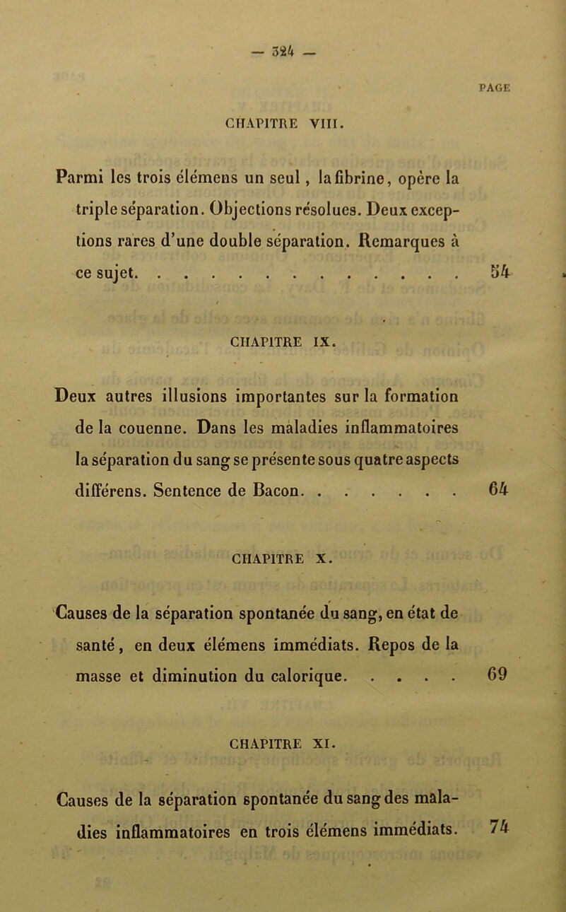 Parmi les trois élémens un seul, la fibrine, opère la triple séparation. Objections résolues. Deux excep- tions rares d’une double séparation. Remarques à ce sujet CHAPITRE IX. Deux autres illusions importantes sur la formation de la couenne. Dans les maladies inflammatoires la séparation du sang se présente sous quatre aspects dilîérens. Sentence de Bacon CHAPITRE X. Causes de la séparation spontanée du sang, en état de santé, en deux élémens immédiats. Repos de la masse et diminution du calorique CHAPITRE XI. Causes de la séparation spontanée du sang des mala- dies inflammatoires en trois élémens immédiats.