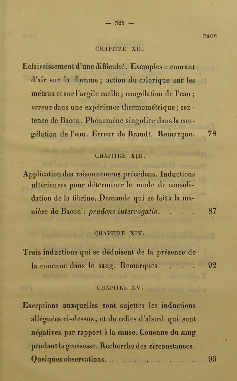 — 523 — CHAPITRE XII. Eclaircissement d’une difficulté. Exemples : courant d’air sur la flamme ; action du calorique sur les métaux et sur l’argile molle; congélation de l’eau; erreur dans une expérience thermométrique ; sen- tence de Bacon. Phénomène singulier dans la con- gélation de l’eau. Erreur de Brandt. Remarque. CHAPITRE XIII. Application des raisonnemens précédens. Inductions ultérieures pour déterminer le mode de consoli- dation de la fibrine. Demande qui se fait à la ma- nière de Bacon : prudcns interrogatio. CHAPITRE XIV. Trois inductions qui se déduisent de la présence de \ la couenne dans le sang. Remarques. CHAPITRE XV. Exceptions auxquelles sont sujettes les inductions alléguées ci-dessus, cl de celles d’abord qui sont négatives par rapport à la cause. Couenne du sang pendant la grossesse. Recherche des circonstances. Quelques observations PAGE 78 87 92 9h