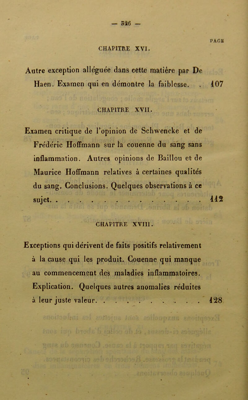 CHAPITRE XVI. PAGE Autre exception alléguée dans cette matière par De Haen. Examen qui en démontre la faiblesse. . 107 CHAPITRE XVII. Examen critique de l’opinion de Schwencke et de Frédéric Hoffmann sur la couenne du sang sans inflammation. Autres opinions de Baillou et de Maurice Hoffmann relatives à certaines qualités du sang. Conclusions. Quelques observations à ce sujet 112 CHAPITRE XVIII. Exceptions qui dérivent de faits positifs relativement à la cause qui les produit. Couenne qui manque au commencement des maladies inflammatoires. Explication. Quelques autres anomalies réduites à leur juste valeur 128
