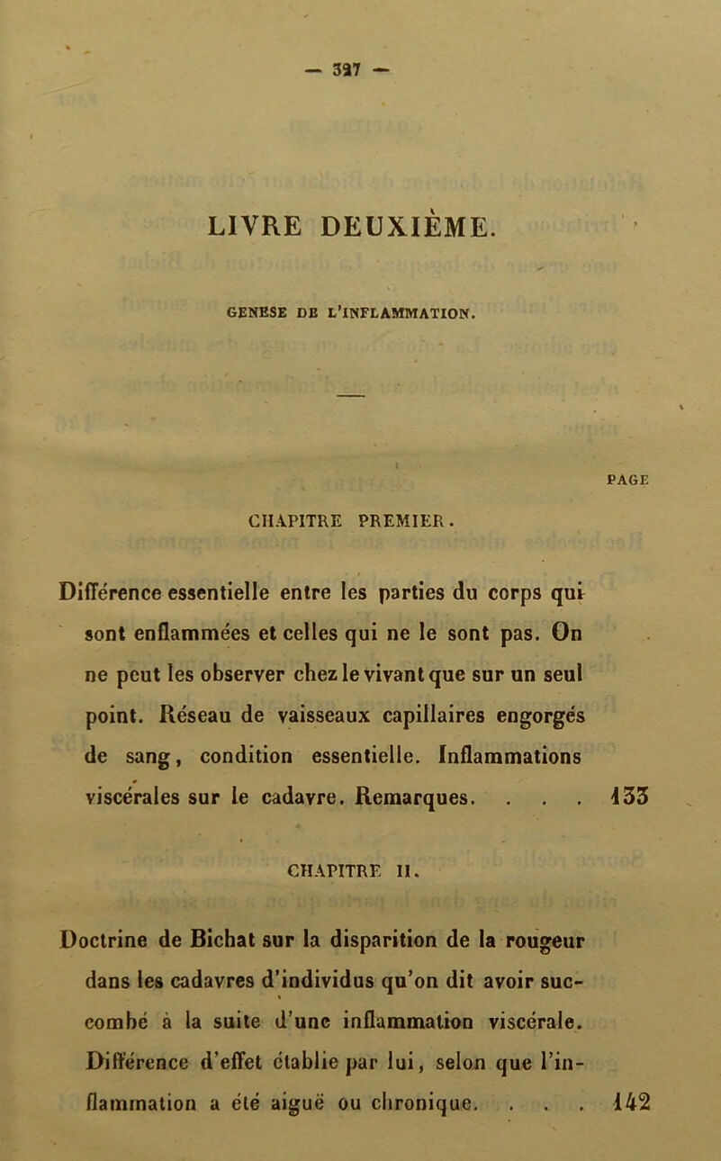 - 337 - LIVRE DEUXIÈME. GENESE DE L’INFLAMMATION. 1 CHAPITRE PREMIER . PAGE Différence essentielle entre les parties du corps qui sont enflammées et celles qui ne le sont pas. On ne peut les observer chez le vivant que sur un seul point. Réseau de vaisseaux capillaires engorgés de sang, condition essentielle. Inflammations viscérales sur le cadavre. Remarques. . . . 133 CHAPITRE II. Doctrine de Bichat sur la disparition de la rougeur dans les cadavres d’individus qu’on dit avoir suc- combé à la suite d’une inflammation viscérale. Différence d’effet établie par lui, selon que l’in- flammation a été aiguë ou chronique. . . . 142