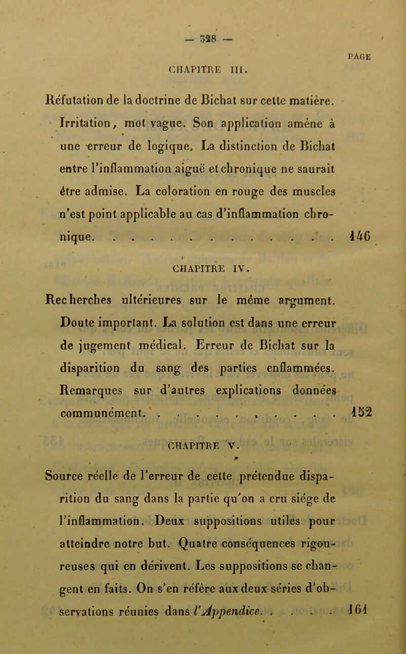 — 528 — CHAPITRE III. PAGE Réfutation de la doctrine de Bichat sur celte matière. Irritation, mot vague. Son application amène à une erreur de logique. La distinction de Bichat entre l’inflammation aiguë et chronique ne saurait être admise. La coloration en rouge des muscles n’est point applicable au cas d’inflammation chro- nique 446 »• CHAPITRE IV. Recherches ultérieures sur le même argument. Doute important. La solution est dans une erreur de jugement médical. Erreur de Bichat sur la disparition du sang des parties enflammées. Remarques sur d’autres explications données communément 152 CHAPITRE V. Source réelle de l’erreur de cette prétendue dispa- rition du sang dans la partie qu’on a cru siège de l’inflammation. Deux suppositions utiles pour atteindre notre but. Quatre conséquences rigou- reuses qui en dérivent. Les suppositions se chan- gent en faits. On s’en réfère aux deux séries d’ob- servations réunies dans iAppendice ICI