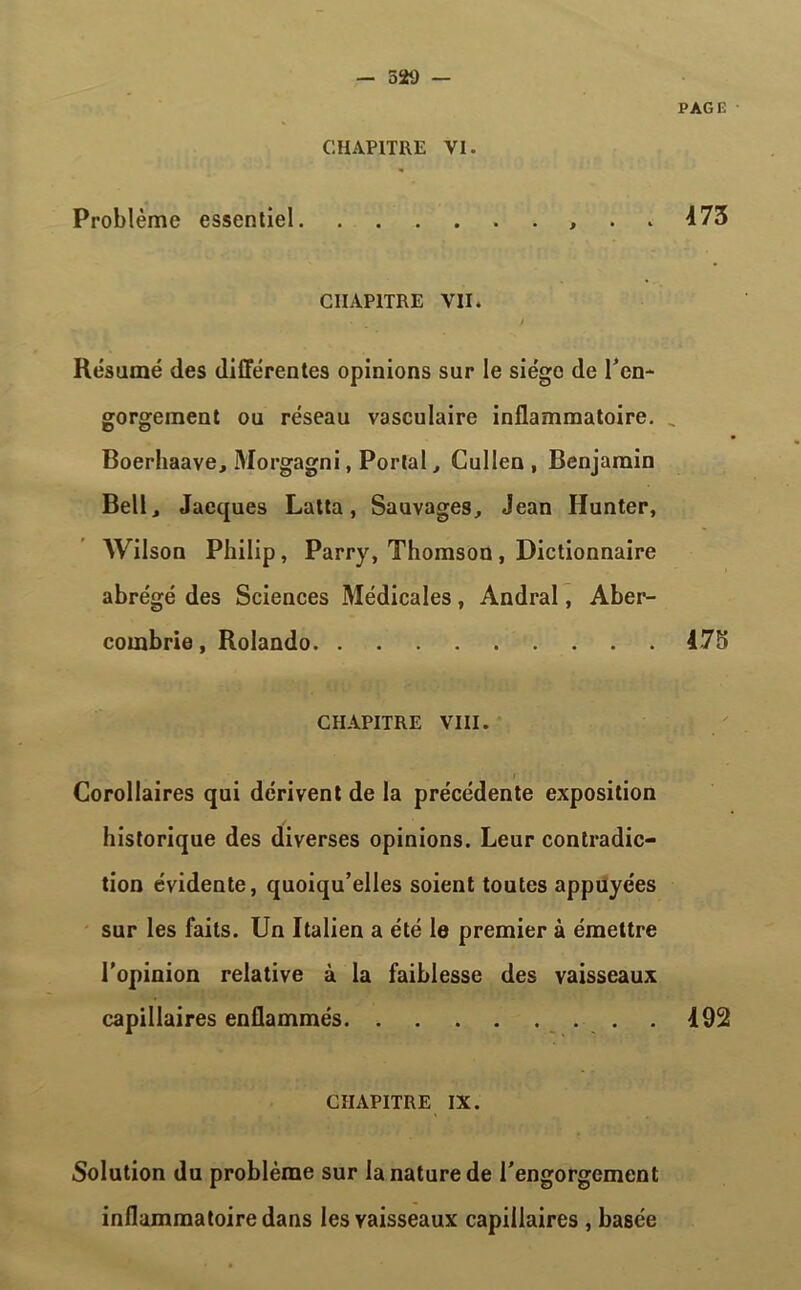 PAGE , . . 473 CHAPITRE VII. • _ y Résumé des différentes opinions sur le siège de l'en- gorgement ou réseau vasculaire inflammatoire. „ Boerhaave, Morgagni, Portai, Gullen , Benjamin Bell, Jacques Lutta, Sauvages, Jean Hunter, Wilson Philip, Parry, Thomson , Dictionnaire abrégé des Sciences Médicales , Andral, Aber- combrie, Rolando 475 CHAPITRE VIII. Corollaires qui dérivent de la précédente exposition historique des diverses opinions. Leur contradic- tion évidente, quoiqu’elles soient toutes appuyées sur les faits. Un Italien a été le premier à émettre l’opinion relative à la faiblesse des vaisseaux capillaires enflammés 492 CHAPITRE IX. Solution du problème sur la nature de l'engorgement inflammatoire dans les vaisseaux capillaires , basée CHAPITRE VI. Problème essentiel