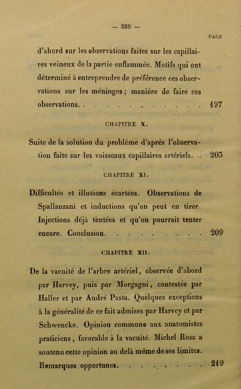 PAGE d’abord sur les observations faites sur les capillai- res veineux de la partie enflammée. Motifs qui ont déterminé à entreprendre de préférence ces obser- vations sur les méninges ; manière de faire ce9 observations 197 CHAPITRE X. Suite de la solution du problème d’après l’observa- tion faite sur les vaisseaux capillaires artériels. . 203 CHAPITRE XI. Difficultés et illusions écartées. Observations de Spallanzani et inductions qu’on peut en tirer. Injections déjà tentées et qu’on pourrait tenter encore. Conclusion 209 CHAPITRE XII. De la vacuité de l’arbre artériel, observée d’abord par Harvey, puis par Morgagni, contestée par Haller et par André Pasta. Quelques exceptions à la généralité de ce fait admises par Harvey et par Schwencke. Opinion commune aux anatomistes praticiens, favorable à la vacuité. Michel Rosa a soutenu cette opinion au delà même de ses limites. Remarques opportunes. . ... • 219