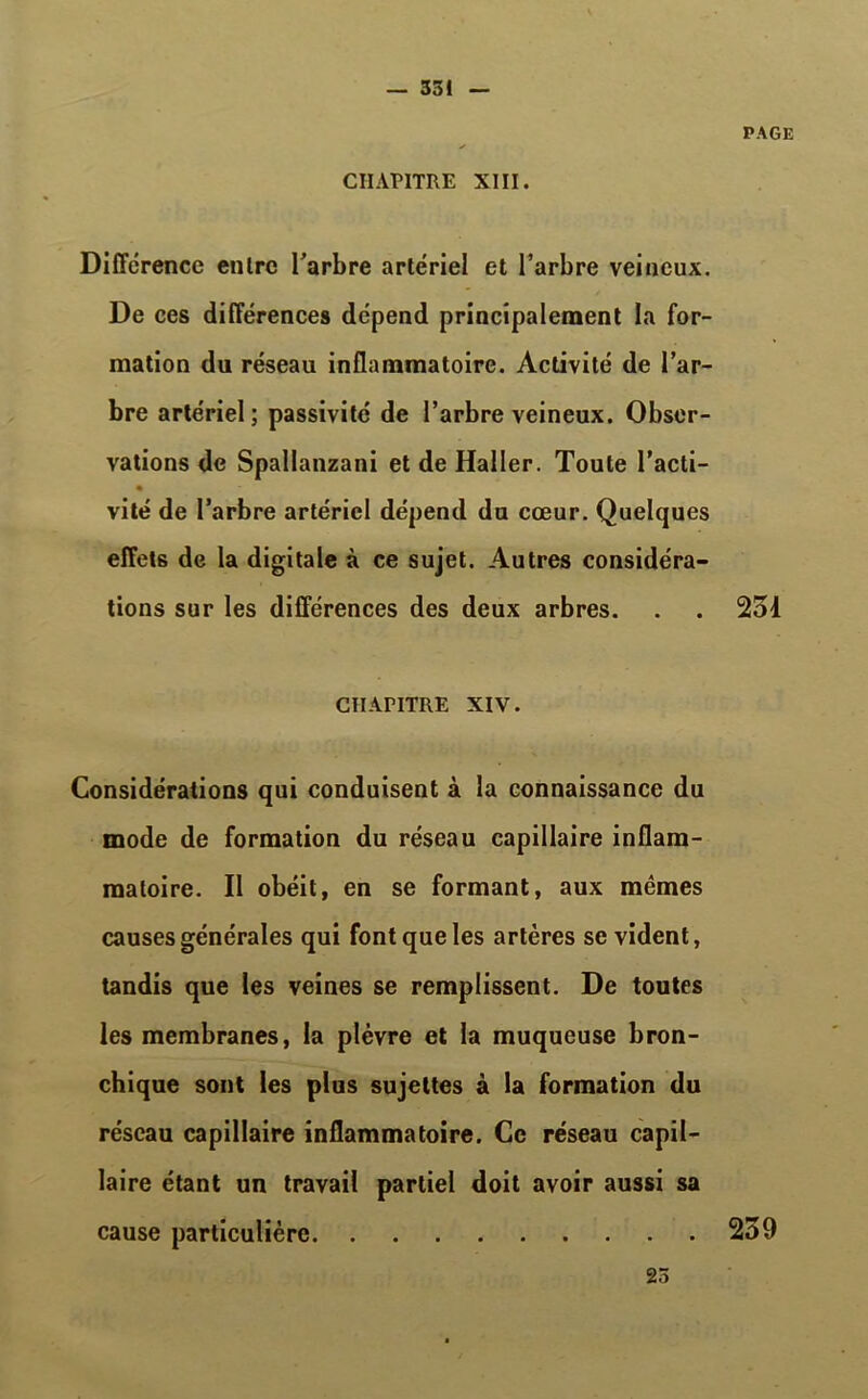 CHAPITRE XIII. PAGE Différence enlrc l'arbre artériel et l’arbre veineux. De ces différences dépend principalement la for- mation du réseau inflammatoire. Activité de l’ar- bre artériel ; passivité de l’arbre veineux. Obser- vations de Spallanzani et de Haller. Toute l’acti- « vité de l’arbre artériel dépend du cœur. Quelques effets de la digitale à ce sujet. Autres considéra- tions sur les différences des deux arbres. . . 251 CHAPITRE XIV. Considérations qui conduisent à la connaissance du mode de formation du réseau capillaire inflam- matoire. II obéit, en se formant, aux mêmes causes générales qui font que les artères se vident, tandis que les veines se remplissent. De toutes les membranes, la plèvre et la muqueuse bron- chique sont les plus sujettes à la formation du réseau capillaire inflammatoire. Ce réseau capil- laire étant un travail partiel doit avoir aussi sa cause particulière 259 25