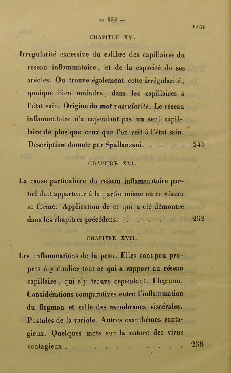 — 53 2 — CHAPITRE XV. PAGE Irrégularité excessive du calibre des capillaires du réseau inflammatoire, et de la capacité de ses aréoles. On trouve également cette irrégularité, quoique bien moindre, dans les capillaires à l’état sain. Origine du mot vascularité. Le réseau inflammatoire n’a cependant pas un seul capil- laire de plus que ceux que l’on voit à l’état sain. Description donnée par Spallanzani 24b CHAPITRE XVI. La cause particulière du réseau inflammatoire par- tiel doit appartenir à la partie même où ce réseau se forme. Application de ce qui a été démontré dans les chapitres précédcns. 252 CHAPITRE XVII. Les inflammations de la peau. Elles sont peu pro- pres à y étudier tout ce qui a rapport au réseau capillaire, qui s’y trouve cependant. Flegmon. Considérations comparatives entre l’inflammation du flegmon et celle des membranes viscérales. Pustules de la variole. Autres exanthèmes conta- gieux. Quelques mots sur la nature des virus contagieux ....