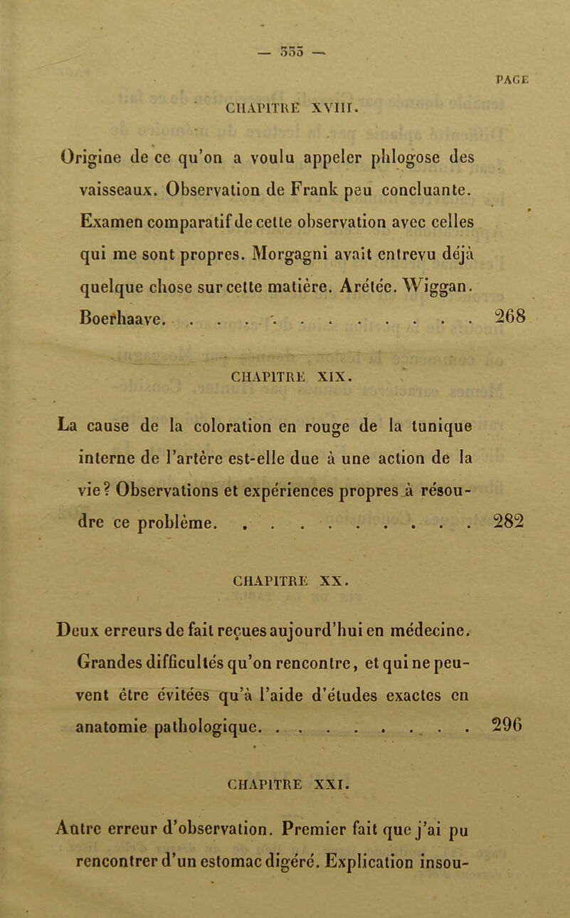 — 555 — CHAPITRE XVIII. PAGE Origine (le ce qu’on a voulu appeler phlogose des vaisseaux. Observation de Frank peu concluante. Examen comparatif de celle observation avec celles qui me sont propres. Morgagni avait entrevu déjà quelque chose sur cette matière. Arélée. Wiggan. Boerhaave. . 268 CHAPITRE XIX. La cause de la coloration en rouge de la tunique interne de l’artère est-elle due à une action de la vie? Observations et expériences propres à résou- dre ce problème 282 CHAPITRE XX. Deux erreurs de fait reçues aujourd’hui en médecine. Grandes difficultés qu’on rencontre, et qui ne peu- vent être évitées qu’à l’aide d’études exactes en anatomie pathologique . 296 CHAPITRE XXI. Aatrc erreur d’observation. Premier fait que j’ai pu rencontrer d’un estomac digéré. Explication insou-