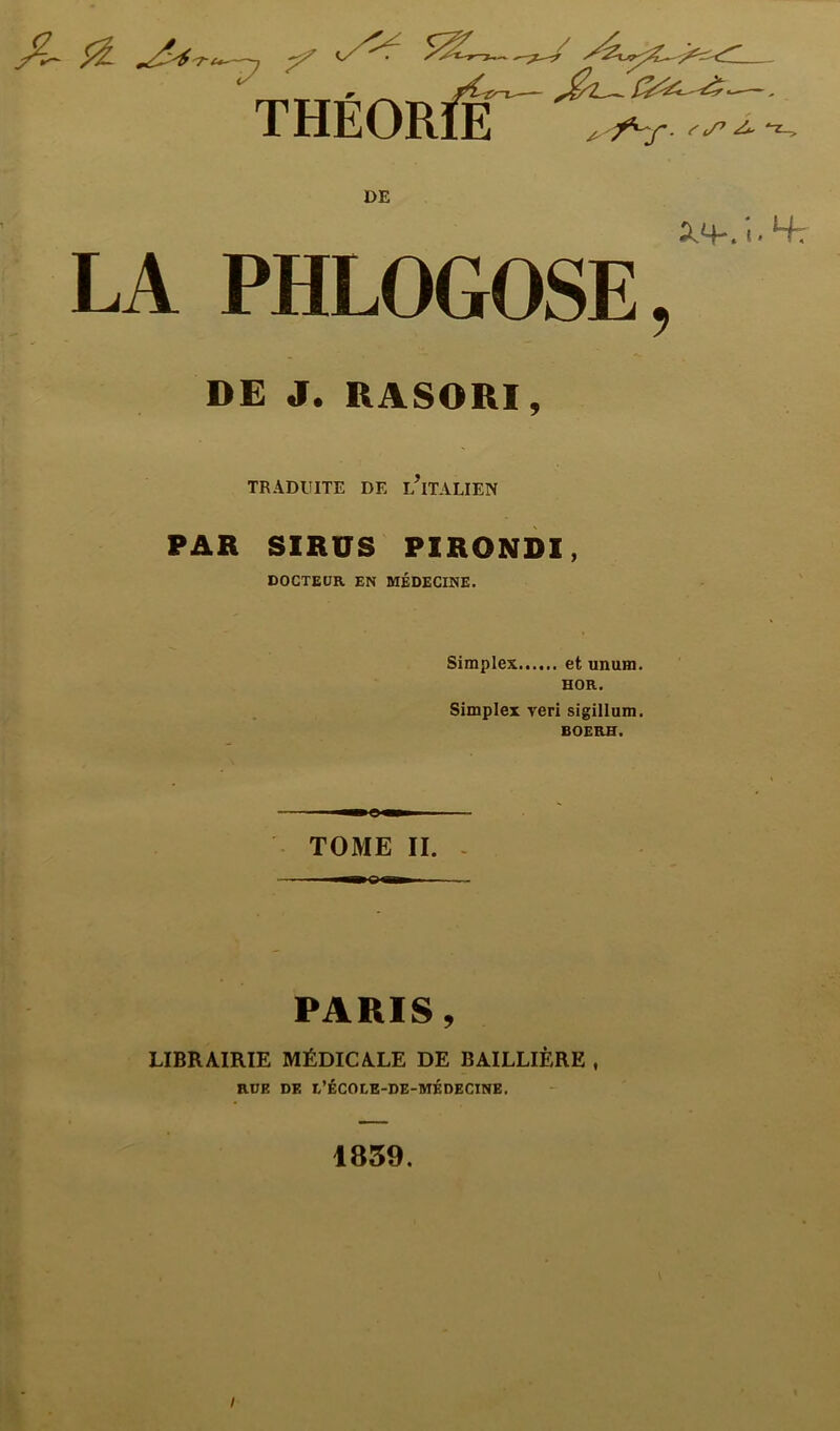 IHEUnlE ^ /v DE 2.4-. i. Ht LA PHLOGOSE, DE J. RASORI, TRADUITE DE L?ITALIEN PAR SIRUS PIRONDI, DOCTEUR EN MÉDECINE. Simplex et unum. HOR. Simplex veri sigillum. BOERH. TOME II. -©• PARIS, LIBRAIRIE MÉDICALE DE BAILLIÈRE , RUE DE L’ÉCOEE-DE-MÉDECINE. 1839.