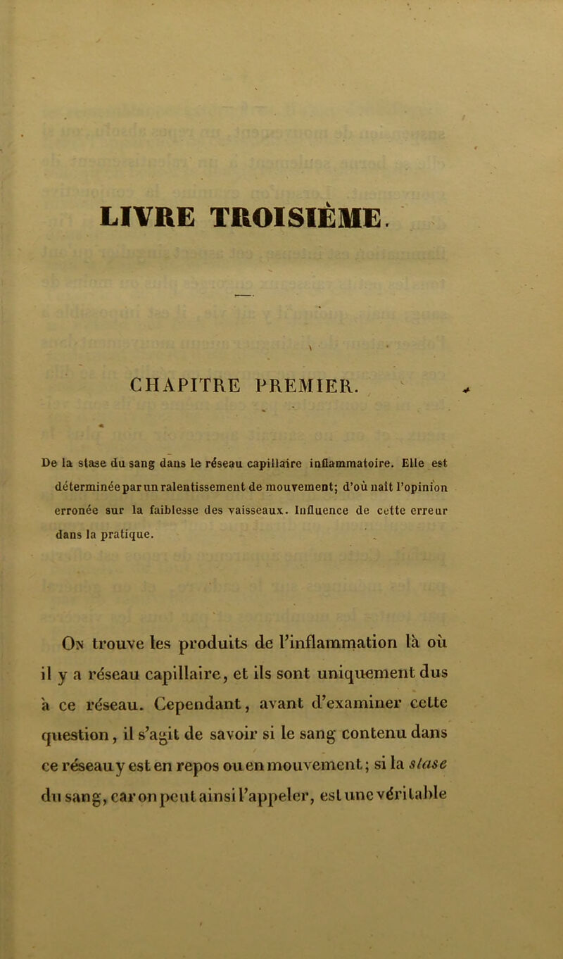 LIVRE TROISIÈME. CHAPITRE PREMIER. De la stase du sang dans le réseau capillaire inflammatoire. Elle est déterminée par un ralentissement de mouvement; d’où liait l’opinion erronée sur la faiblesse des vaisseaux. Influence de cette erreur dans la pratique. On trouve les produits de l’inflammation là où il y a réseau capillaire, et ils sont uniquement dus à ce réseau. Cependant, avant d’examiner cette cpiestion, il s’agit de savoir si le sang contenu dans ce réseau y est en repos ou en mouvement ; si la slase du sang, car on peut ainsi l’appeler, est une véritable