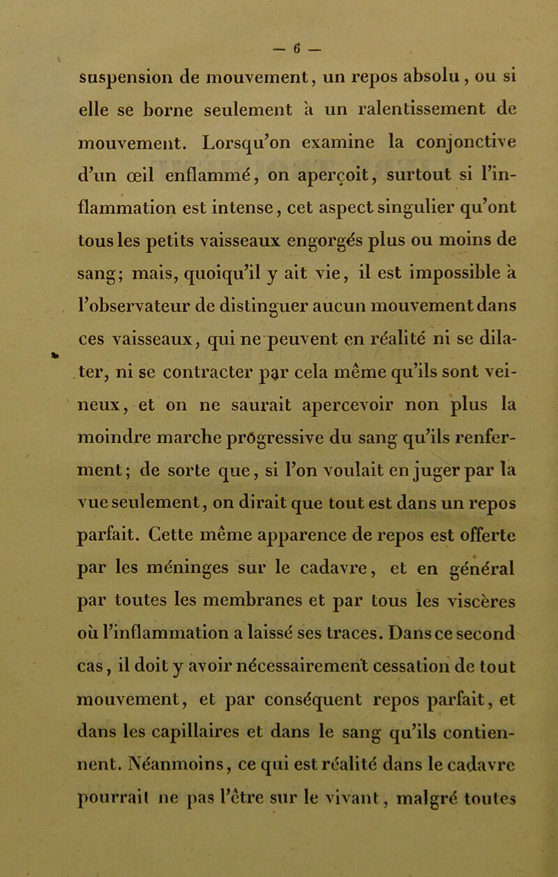 suspension de mouvement, un repos absolu , ou si elle se borne seulement a un ralentissement de mouvement. Lorsqu’on examine la conjonctive d’un œil enflammé, on aperçoit, surtout si l’in- flammation est intense, cet aspect singulier qu’ont tous les petits vaisseaux engorgés plus ou moins de sang; mais, quoiqu’il y ait vie, il est impossible a l’observateur de distinguer aucun mouvement dans ces vaisseaux, qui ne peuvent en réalité ni se dila- ter, ni se contracter par cela même qu’ils sont vei- neux, et on ne saurait apercevoir non plus la moindre marche progressive du sang qu’ils renfer- ment; de sorte que, si l’on voulait en juger par la vue seulement, on dirait que tout est dans un repos parfait. Cette même apparence de repos est offerte par les méninges sur le cadavre, et en général par toutes les membranes et par tous les viscères où l’inflammation a laissé ses traces. Dans ce second cas, il doit y avoir nécessairemerit cessation de tout mouvement, et par conséquent repos parfait, et dans les capillaires et dans le sang qu’ils contien- nent. Néanmoins, ce qui est réalité dans le cadavre pourrait ne pas l’ctre sur le vivant, malgré toutes