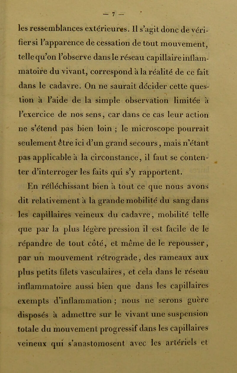 les ressemblances extérieures. 11 s’agit donc de véri- fiersi l’apparence de cessation de tout mouvement, telle qu’on l’observe dans le réseau capillaire inflam- matoire du vivant, correspond a la réalité de ce fait dans le cadavre. On ne saurait décider cette ques- tion a l’aide de la simple observation limitée a l’exercice de nos sens, car dans ce cas leur action ne s’étend pas bien loin ; le microscope pourrait i . seulement être ici d’un grand secours, mais n’étant pas applicable a la circonstance, il faut se conten- ter d’interroger les faits qui s’y rapportent. En réfléchissant bien a tout ce que nous avons dit relativement a la grande mobilité du sang dans les capillaires veineux du cadavre, mobilité telle que par la plus légère pression il est facile de le répandre de tout côté, et même de le repousser, par un mouvement rétrograde, des rameaux aux plus petits filets vasculaires, et cela dans le réseau inflammatoire aussi bien que dans les capillaires exempts d’inflammation ; nous ne serons guère disposés a admettre sur le vivant une suspension totale du mouvement progressif dans les capillaires veineux qui s’anastomosent avec les artériels et