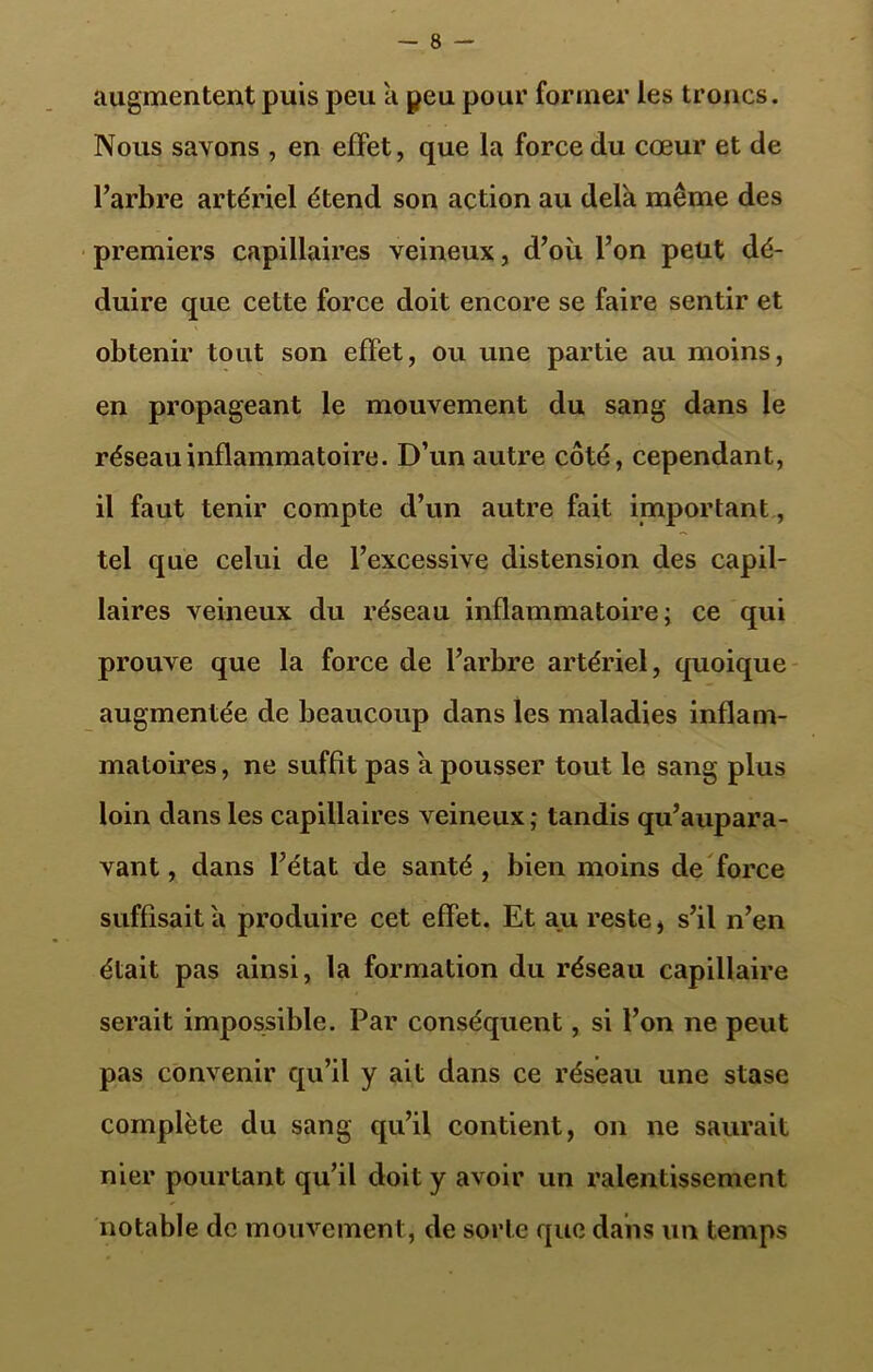 augmentent puis peu a peu pour former les troncs. Nous savons , en effet, que la force du cœur et de l’arbre artériel étend son action au delà même des premiers capillaires veineux, d’où l’on peut dé- duire que cette force doit encore se faire sentir et obtenir tout son effet, ou une partie au moins, en propageant le mouvement du sang dans le réseau inflammatoire. D’un autre côté, cependant, il faut tenir compte d’un autre fait important, tel que celui de l’excessive distension des capil- laires veineux du réseau inflammatoire; ce qui prouve que la force de l’arbre artériel, quoique augmentée de beaucoup dans les maladies inflam- matoires , ne suffît pas à pousser tout le sang plus loin dans les capillaires veineux; tandis qu’aupara- vant, dans l’état de santé, bien moins de force suffisait à produire cet effet. Et au reste * s’il n’en était pas ainsi, la formation du réseau capillaire serait impossible. Par conséquent, si l’on ne peut pas convenir qu’il y ait dans ce réseau une stase complète du sang qu’il contient, on ne saurait nier pourtant qu’il doit y avoir un ralentissement notable de mouvement, de sorte que dans un temps