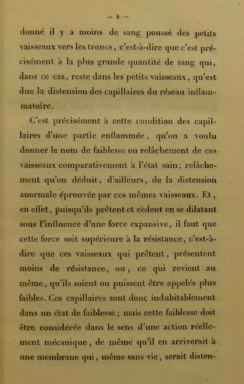 X donné il y a moins de sang poussé des petits vaisseaux vers les troncs, c’est-a-dire que c’est pré- cisément a la plus grande quantité de sang qui, dans ce cas, reste dans les petits vaisseaux, qu’est due la distension des capillaires du réseau inflam- matoire. C’est précisément a cette condition des capil- laires d’une partie enflammée, qu’on a voulu donner le nom de faiblesse ou relâchement de ces vaisseaux comparativement a l’état sain ; relâche- ment qu’on déduit, d’ailleurs, de la distension anormale éprouvée par ces mêmes vaisseaux. Et, en effet, puisqu’ils prêtent et cèdent en se dilatant sous l’influence d’une force expansive, il faut que cette force soit supérieure a la résistance, c’est-a- dire que ces vaisseaux qui prêtent, présentent moins de résistance, ou, ce qui revient au même, qu’ils soient ou puissent être appelés plus faibles. Ces capillaires sont donc indubitablement dans un état de faiblesse ; mais cette faiblesse doit être considérée dans le sens d’une action réelle- ment mécanique , de même qu’il en arriverait a une membrane qui, même sans vie, serait disten-