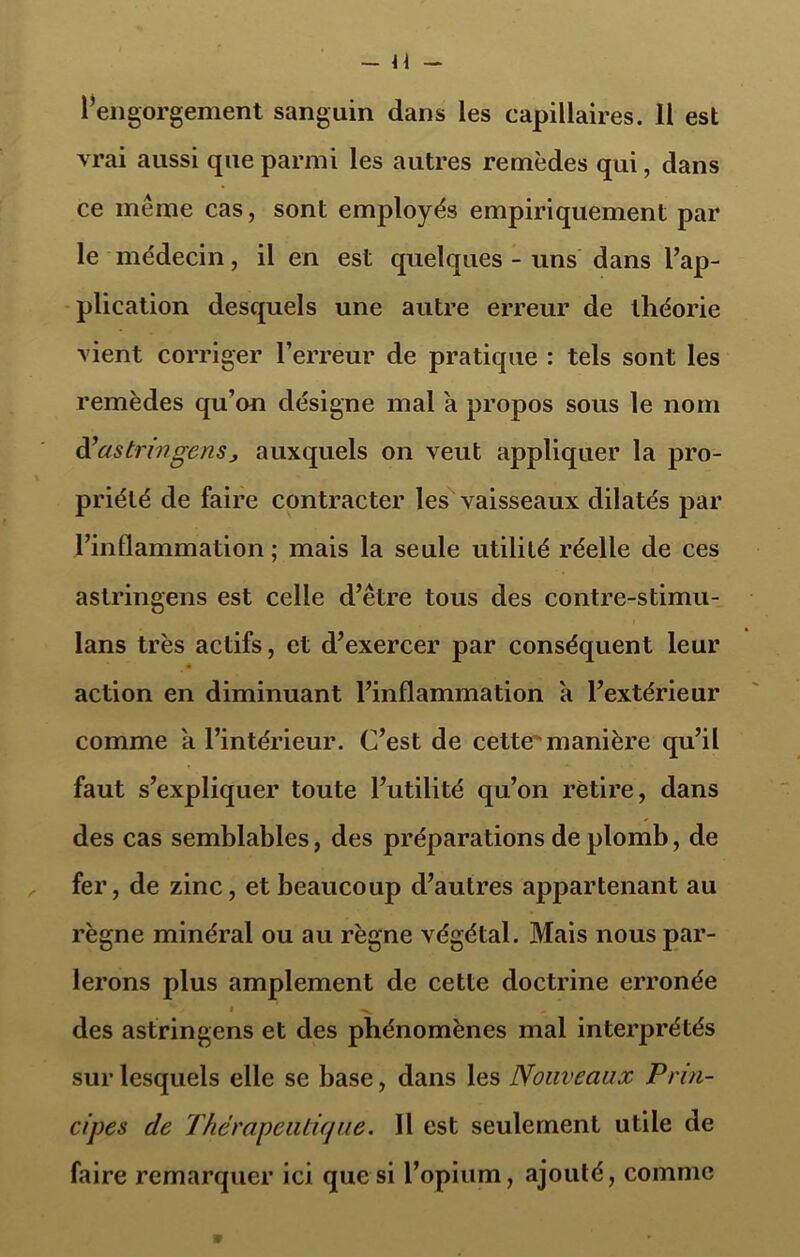 vrai aussi que parmi les autres remèdes qui, dans ce même cas, sont employés empiriquement par le médecin, il en est quelques - uns dans l’ap- plication desquels une autre erreur de théorie vient corriger l’erreur de pratique : tels sont les remèdes qu’on désigne mal a propos sous le nom à’as tr in gens j auxquels on veut appliquer la pro- priété de faire contracter les vaisseaux dilatés par l’inflammation ; mais la seule utilité réelle de ces astringens est celle d’être tous des contre-stimu- lans très actifs, et d’exercer par conséquent leur action en diminuant l’inflammation a l’extérieur comme a l’intérieur. C’est de cette manière qu’il faut s’expliquer toute l’utilité qu’on retire, dans des cas semblables, des préparations de plomb, de fer, de zinc, et beaucoup d’autres appartenant au règne minéral ou au règne végétal. Mais nous par- lerons plus amplement de cette doctrine erronée vz i x des astringens et des phénomènes mal interprétés sur lesquels elle se base, dans les Nouveaux Prin- cipes de Thérapeutique. Il est seulement utile de faire remarquer ici que si l’opium, ajouté, comme