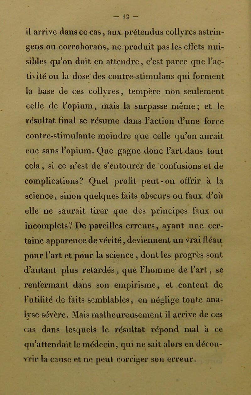 il arrive dans ce cas, aux prétendus collyres astrin- gens ou corrohorans, ne produit pas les effets nui- sibles qu’on doit en attendre, c’est parce que l’ac- tivité ou la dose des contre-stimulans qui forment la base de ces collyres, tempère non seulement celle de l’opium, mais la surpasse même ; et le résultat final se résume dans l’action d’une force contre-stimulante moindre que celle qu’on aurait eue sans l’opium. Que gagne donc l’art dans tout cela, si ce n’est de s’entourer de confusions et de complications? Quel profit peut-on offrir a la science, sinon quelques faits obscurs ou faux d’où elle ne saurait tirer que des principes faux ou incomplets? De pareilles erreurs, ayant une cer- taine apparence de vérité, deviennent un vrai fléau pour l’art et pour la science , dont les progrès sont d’autant plus retardés, que l’homme de l’art, se renfermant dans son empirisme, et content de l’utilité de faits semblables, en néglige toute ana- lyse sévère. Mais malheureusement il arrive de ces cas dans lesquels le résultat répond mal a ce qu’attendait le médecin, qui ne sait alors en décou- vrir la cause et ne peut corriger son erreur.