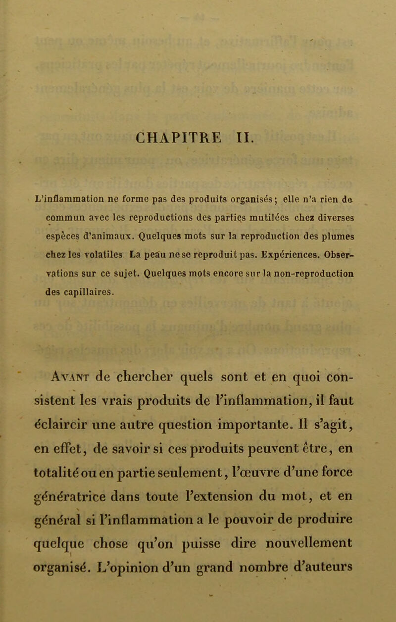 L’inflammation ne forme pas des produits organisés; elle n’a rien de commun avec les reproductions des parties mutilées chez diverses espèces d’animaux. Quelques mots sur la reproduction des plumes chez les volatiles La peau ne se reproduit pas. Expériences. Obser- vations sur ce sujet. Quelques mots encore sur la non-reproduction des capillaires. Avant de chercher quels sont et en quoi con- sistent les vrais produits de l’inflammation, il faut éclaircir une autre question importante. Il s’agit, en effet, de savoir si ces produits peuvent être, en totalité ou en partie seulement, l’œuvre d’une force génératrice dans toute l’extension du mot, et en \ , général si l’inflammation a le pouvoir de produire quelque chose qu’on puisse dire nouvellement organisé. L’opinion d’un grand nombre d’auteurs