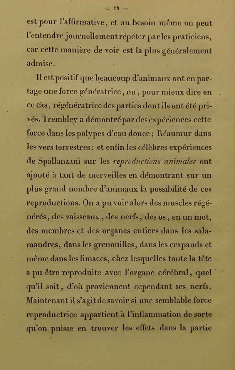 est pour l’affirmative, et au besoin même on peut l’entendre journellement répéter parles praticiens, car cette manière de voir est la plus généralement admise. Il est positif que beaucoup d’animaux ont en par- tage une force génératrice, ou, pour mieux dire en ce cas, régénératrice des parties dont ils ont été pri- vés. Trembley a démontré par des expériences cette force dans les polypes d’eau douce ; Réaumur dans les vers terrestres ; et enfin les célèbres expériences de Spallanzani sur les reproductions animales ont ajouté a tant de merveilles en démontrant sur un plus grand nombre d’animaux la possibilité de ces reproductions. On a pu voir alors des muscles régé- nérés, des vaisseaux , des nerfs, des os, en un mot, des membres et des organes entiers dans les sala- mandres, dans les grenouilles, dans les crapauds et même dans les limaces, chez lesquelles toute la tête a pu être reproduite avec l’organe cérébral, quel qu’il soit, d’où proviennent cependant ses nerfs. Maintenant il s’agit de savoir si une semblable force reproductrice appartient a l’inflammation de sorte qu’on puisse en trouver les effets dans la partie