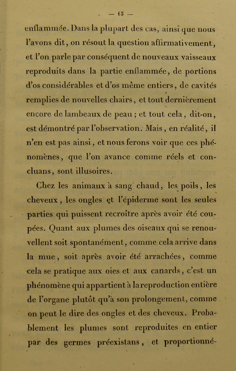 enfla mmée. Dans la plupart des cas, ainsi que nous l’avons dit, on résout la question affirmativement, et l’on parle par conséquent de nouveaux vaisseaux reproduits dans la partie enflammée, de portions d’os considérables et d’os même entiers, de cavités remplies de nouvelles chairs, et tout dernièrement encore de lambeaux de peau ; et tout cela, dit-on, est démontré par l’observation. Mais, en réalité, il n’en est pas ainsi, et nous ferons voir que ces phé- nomènes, que l’on avance comme réels et con- cluans, sont illusoires. Chez les animaux a sang chaud, les poils, les cheveux, les ongles et l’épiderme sont les seules parties qui puissent recroître après avoir été cou- pées. Quant aux plumes des oiseaux qui se renou- vellent soit spontanément, comme cela arrive dans la mue, soit après avoir été arrachées, comme cela se pratique aux oies et aux canards, c’est un phénomène qui appartient h lareproduction entière de l’organe plutôt qu’a son prolongement, comme on peut le dire des ongles et des cheveux. Proba- blement les plumes sont reproduites en entier par des germes préexistans, et proportionné-