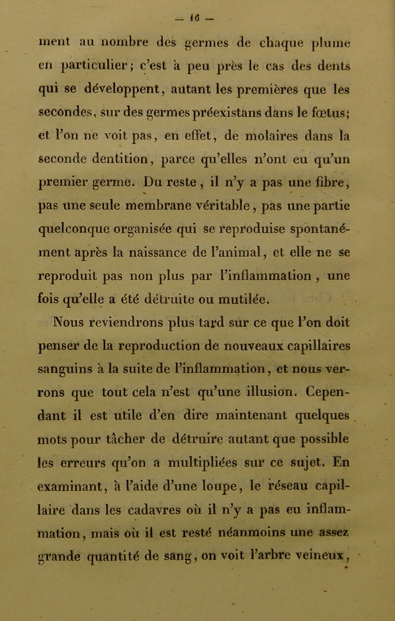 -1(5- ment au nombre des germes de chaque plume en particulier ; c’est a peu près le cas des dents qui se développent, autant les premières que les secondes, sur des germespréexistans dans le fœtus; et l’on ne voit pas, en effet, de molaires dans la seconde dentition, parce qu’elles n’ont eu qu’un premier germe. Du reste , il n’y a pas une fibre, pas une seule membrane véritable , pas une partie quelconque organisée qui se reproduise spontané- ment après la naissance de l’animal, et elle ne se reproduit pas non plus par l’inflammation , une fois qu’elle a été détruite ou mutilée. Nous reviendrons plus tard sur ce que l’on doit penser de la reproduction de nouveaux capillaires sanguins a la suite de l’inflammation, et nous ver- rons que tout cela n’est qu’une illusion. Cepen- dant il est utile d’en dire maintenant quelques mots pour tâcher de détruire autant que possible les erreurs qu’on a multipliées sur ce sujet. En examinant, a l’aide d’une loupe, le réseau capil- laire dans les cadavres où il n’y a pas eu inflam- mation , mais où il est resté néanmoins une assez grande quantité de sang, on voit l’arbre veineux,