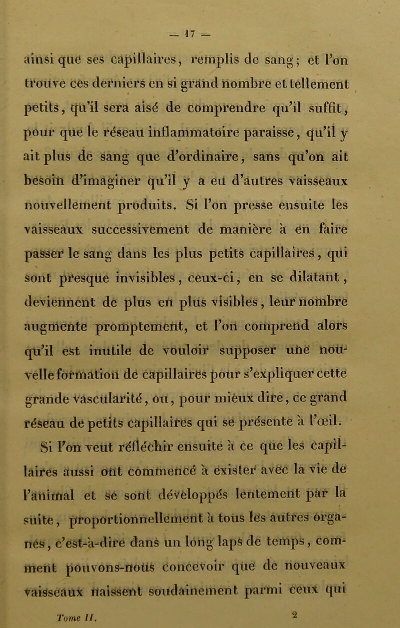 ainsique ses capillaires, remplis de sang; et l’on trouve ces derniers en si grand nombre et tellement petits, qu’il sera aisé de comprendre qu’il suffit, pour que le réseau inflammatoire paraisse, qu’il y ait plus de sang que d’ordinaire, sans qu’on ait besoin d’imaginer qu’il y a eü d’autres vaisseaux nouvellement produits. Si l’on presse ensuite les vaisseaux successivement de manière a en faire passer le sang dans les plus petits capillaires, qui sont presque invisibles, ceux-ci, en se dilatant, deviennent de plus en plus visibles, leur nombre augmente promptement, et l’on comprend alors qu’il est inutile de vouloir supposer une nou- velle formation de capillaires pour s’expliquer cette grande vascularité, ou, pour mieux dire, ce grand réseau de petits capillaires qui se présente a l’œil. Si l’on veut réfléchir ensuite a ce que les capil- laires aussi ont commencé a exister avec la vie de l’animal et se sont développés lentement par la suite, proportionnellement à tous les autres orga- nes, c’est-à-dire dans un long laps de temps, com- ment pouvons-noüs concevoir que de nouveaux vaisseaux naissent soudainement parmi ceux qui Tome II. 2