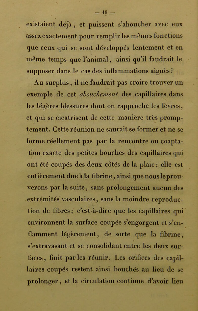 existaient déjà , et puissent s’aboucher avec eux assez exactement pour remplir les memes fonctions que ceux qui se sont développés lentement et en même temps que l’animal, ainsi qu’il faudrait le supposer dans le cas des inflammations aiguës ? Au surplus, il ne faudrait pas croire trouver un exemple de cet abouchement des capillaires dans les légères blessures dont on rapproche les lèvres, et qui se cicatrisent de cette manière très promp- tement. Cette réunion ne saurait se former et ne se forme réellement pas par la rencontre ou coapta- tion exacte des petites bouches des capillaires qui ont été coupés des deux côtés de la plaie ; elle est entièrement due a la fibrine, ainsi que nous éprou- verons par la suite, sans prolongement aucun des extrémités vasculaires, sans la moindre reproduc- tion de fibres ; c’est-a-dire que les capillaires qui environnent la surface coupée s’engorgent et s’en- flamment légèrement, de sorte que la fibrine, s’extravasant et se consolidant entre les deux sur- faces, finit parles réunir. Les orifices des capil- laires coupés restent ainsi bouchés au lieu de se prolonger, et la circulation continue d’avoir lieu