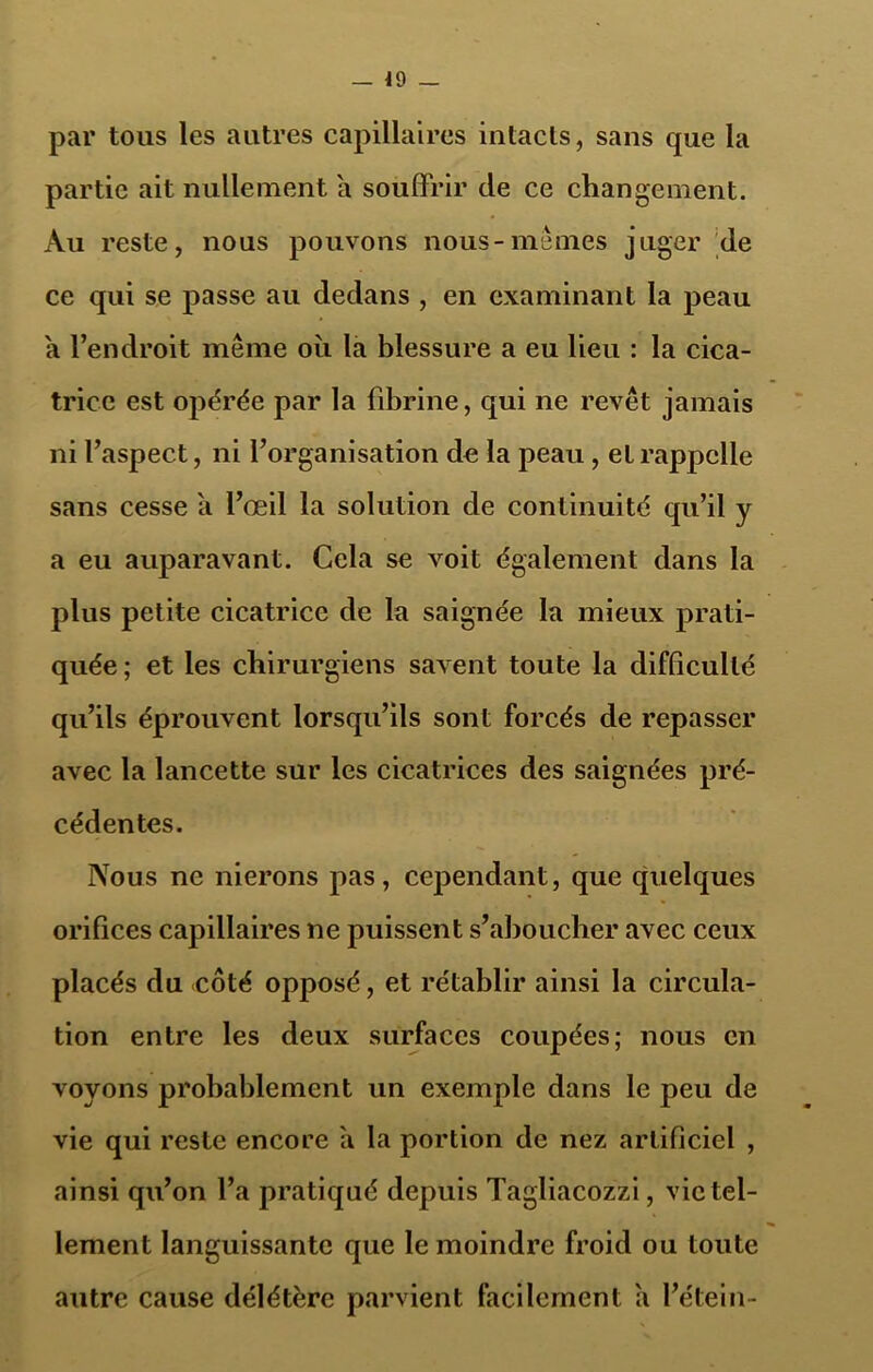 — 49 — par tous les autres capillaires intacts, sans que la partie ait nullement a souffrir de ce changement. Au reste, nous pouvons nous-mêmes juger de ce qui se passe au dedans , en examinant la peau a l’endroit même où la blessure a eu lieu : la cica- trice est opérée par la fibrine, qui ne revêt jamais ni l’aspect, ni l’organisation de la peau, et rappelle sans cesse a l’œil la solution de continuité qu’il y a eu auparavant. Cela se voit également dans la plus petite cicatrice de la saignée la mieux prati- quée; et les chirurgiens savent toute la difficulté qu’ils éprouvent lorsqu’ils sont forcés de repasser avec la lancette sur les cicatrices des saignées pré- cédentes. Nous ne nierons pas, cependant, que quelques orifices capillaires ne puissent s’aboucher avec ceux placés du côté opposé, et rétablir ainsi la circula- tion entre les deux surfaces coupées; nous en voyons probablement un exemple dans le peu de vie qui reste encore a la portion de nez artificiel , ainsi qu’on l’a pratiqué depuis Tagliacozzi, vie tel- lement languissante que le moindre froid ou toute autre cause délétère parvient facilement a l’étein-