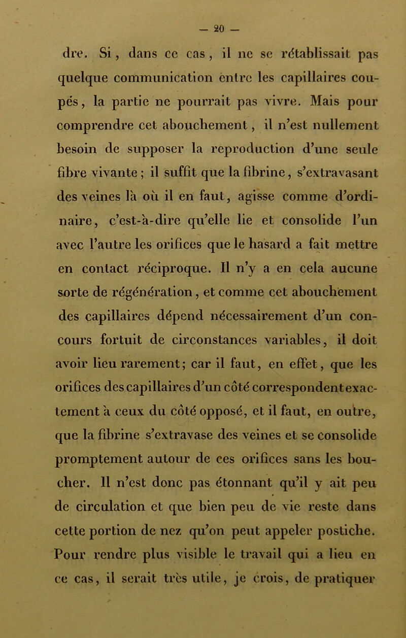 dre. Si, dans cc cas , il ne se rétablissait pas quelque communication entre les capillaires cou- pés, la partie ne pourrait pas vivre. Mais pour comprendre cet abouchement, il n’est nullement besoin de supposer la reproduction d’une seule fibre vivante ; il suffit que la fibrine, s’extravasant des veines l'a où il en faut, agisse comme d’ordi- naire, c’est-à-dire qu’elle lie et consolide l’un avec l’autre les orifices que le hasard a fait mettre en contact réciproque. Il n’y a en cela aucune sorte de régénération, et comme cet abouchement des capillaires dépend nécessairement d’un con- cours fortuit de circonstances variables, il doit avoir lieu rarement ; car il faut, en effet, que les orifices des capillaires d’un côté correspondent exac- tement à ceux du côté opposé, et il faut, en outre, que la fibrine s’extravase des veines et se consolide promptement autour de ces orifices sans les bou- cher. 11 n’est donc pas étonnant qu’il y ait peu de circulation et que bien peu de vie reste dans cette portion de nez qu’on peut appeler postiche. Pour rendre plus visible le travail qui a lieu en ce cas, il serait très utile, je crois, de pratiquer