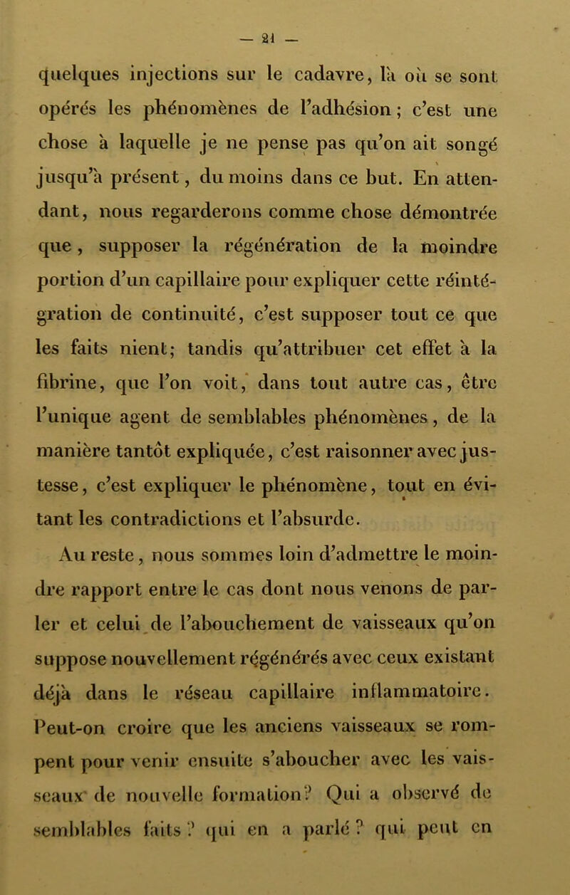 quelques injections sur le cadavre, la où se sont opérés les phénomènes de l’adhésion ; c’est une chose a laquelle je ne pense pas qu’on ait songé \ jusqu’à présent, du moins dans ce but. En atten- dant, nous regarderons comme chose démontrée que, supposer la régénération de la moindre portion d’un capillaire pour expliquer cette réinté- gration de continuité, c’est supposer tout ce que les faits nient; tandis qu’attribuer cet effet a la fibrine, que l’on voit, dans tout autre cas, être l’unique agent de semblables phénomènes, de la manière tantôt expliquée, c’est raisonner avec jus- tesse, c’est expliquer le phénomène, tout en évi- tant les contradictions et l’absurde. Au reste, nous sommes loin d’admettre le moin- dre rapport entre le cas dont nous venons de par- ler et celui de l’abouchement de vaisseaux qu’on suppose nouvellement régénérés avec ceux existant déjà dans le réseau capillaire inflammatoire. Peut-on croire que les anciens vaisseaux se rom- pent pour venir ensuite s’aboucher avec les vais- seaux de nouvelle formation? Qui a observé de semblables faits ? qui en a parlé ? qui peut en