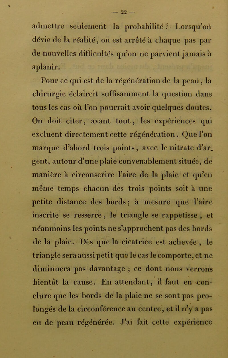 admettre seulement la probabilité:’ Lorsqu’on dévie de la réalité, on est arrêté a chaque pas par de nouvelles difficultés qu’on ne parvient jamais a aplanir. Pour ce qui est de la régénération de la peau, la chirurgie éclaircit suffisamment la question dans tous les cas où l’on pourrait avoir quelques doutes. On doit citer, avant tout, les expériences qui excluent directement cette régénération. Que l’on marque d’abord trois points, avec le nitrate d’ar_ gent, autour d’une plaie convenablement située, de manière a circonscrire l’aire de la plaie et qu’en même temps chacun des trois points soit a une petite distance des bords ; a mesure que l’aire inscrite se resserre, le triangle se rappetisse , et néanmoins les points ne s’approchent pas des bords de la plaie. Dès que la cicatrice est achevée , le triangle sera aussi petit que le cas le comporte, et ne diminuera pas davantage ; ce dont nous verrons bientôt la cause. En attendant, il faut en -con- clure que les bords de la plaie ne se sont pas pro- longés de la circonférence au centre, et il n’y a pas eu de peau régénérée. J’ai fait cette expérience