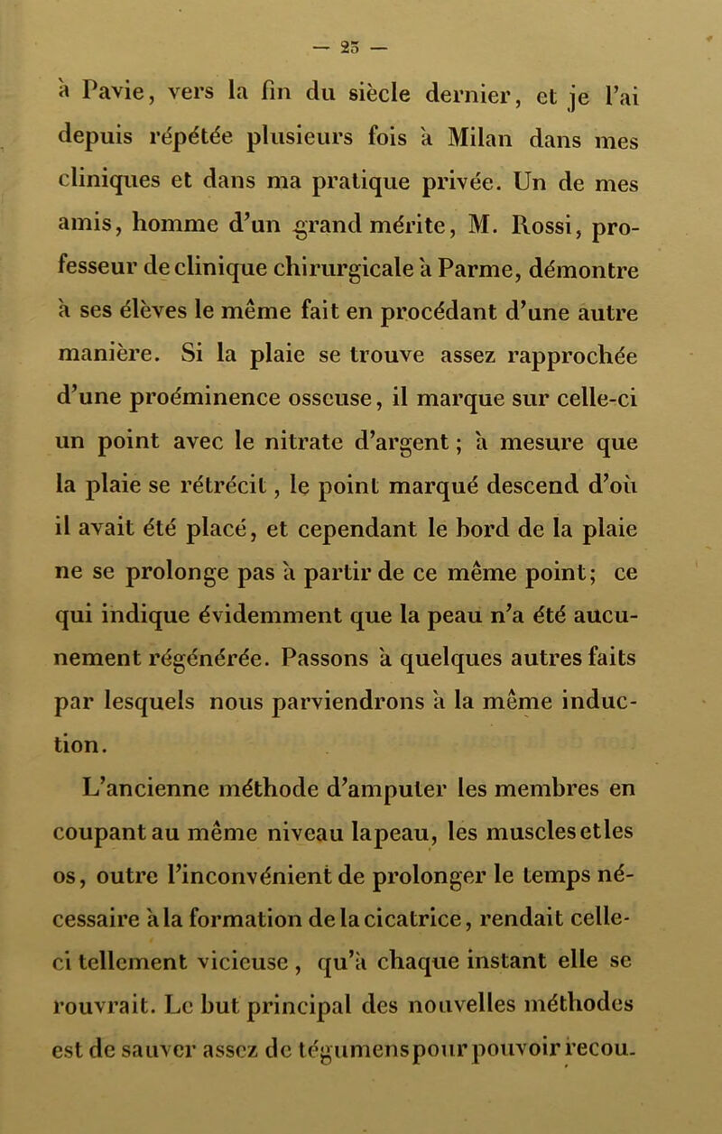 — 25 — à Pavie, vers la fin du siècle dernier, et je l’ai depuis répétée plusieurs fois a Milan dans mes cliniques et dans ma pratique privée. Un de mes amis, homme d’un grand mérite, M. Rossi, pro- fesseur de clinique chirurgicale a Parme, démontre a ses élèves le même fait en procédant d’une autre manière. Si la plaie se trouve assez rapprochée d’une proéminence osseuse, il marque sur celle-ci un point avec le nitrate d’argent ; a mesure que la plaie se rétrécit, le point marqué descend d’où il avait été placé, et cependant le bord de la plaie ne se prolonge pas a partir de ce même point; ce qui indique évidemment que la peau n’a été aucu- nement régénérée. Passons a quelques autres faits par lesquels nous parviendrons a la même induc- tion. L’ancienne méthode d’amputer les membres en coupant au même niveau lapeau, les muscles etles os, outre l’inconvénient de prolonger le temps né- cessaire a la formation de la cicatrice, rendait celle- ci tellement vicieuse , qu’à chaque instant elle se rouvrait. Le but principal des nouvelles méthodes est de sauver assez de tégumenspour pouvoir recou.