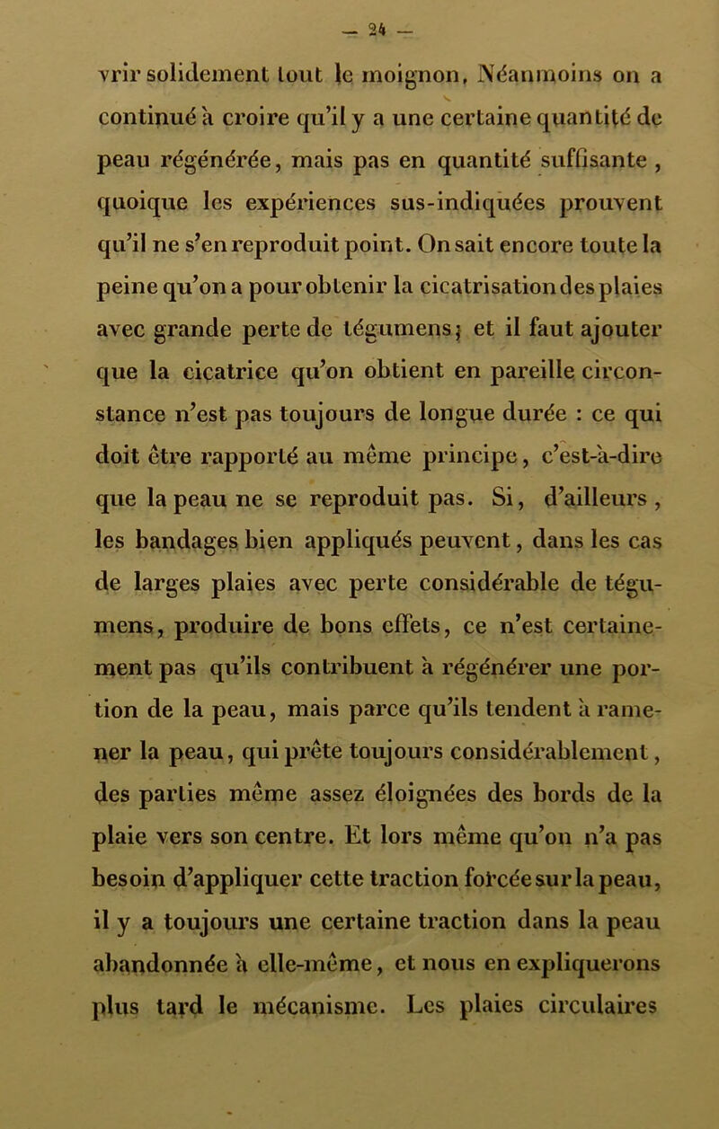 vrir solidement lout le moignon, Néanmoins on a continué a croire qu’il y a une certaine quantité de peau régénérée, mais pas en quantité suffisante , quoique les expériences sus-indiquées prouvent qu’il ne s’en reproduit point. On sait encore toute la peine qu’on a pour obtenir la cicatrisation des plaies avec grande perte de tégumens j et il faut ajouter que la cicatrice qu’on obtient en pareille circon- stance n’est pas toujours de longue durée : ce qui doit être rapporté au même principe, c’est-'a-dire que la peau ne se reproduit pas. Si, d’ailleurs , les bandages bien appliqués peuvent, dans les cas de larges plaies avec perte considérable de tégu- ment, produire de bons effets, ce n’est certaine- ment pas qu’ils contribuent a régénérer une por- tion de la peau, mais parce qu’ils tendent a rame- ner la peau, qui prête toujours considérablement, des parties même assez éloignées des bords de la plaie vers son centre. Et lors même qu’on n’a pas besoin d’appliquer cette traction forcée sur la peau, il y a toujours une certaine traction dans la peau abandonnée a elle-même, et nous en expliquerons plus tard le mécanisme. Les plaies circulaires