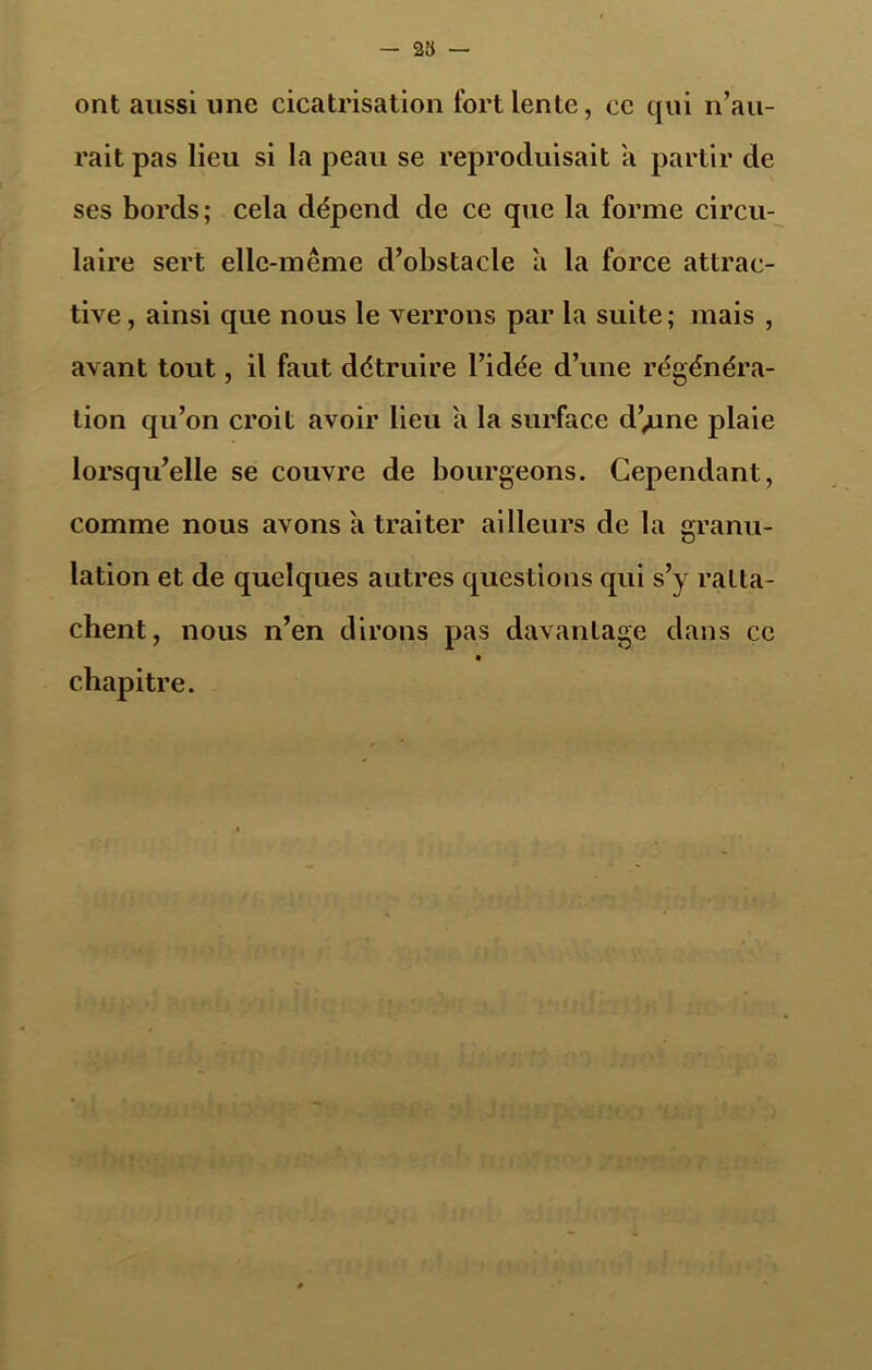 — 23 — ont aussi une cicatrisation fort lente, ce qui n’au- rait pas lieu si la peau se reproduisait a partir de ses bords; cela dépend de ce que la forme circu- laire sert elle-même d’obstacle a la force attrac- tive, ainsi que nous le verrons par la suite; mais , avant tout, il faut détruire l’idée d’une régénéra- tion qu’on croit avoir lieu a la surface d’;une plaie lorsqu’elle se couvre de bourgeons. Cependant, comme nous avons a traiter ailleurs de la granu- lation et de quelques autres questions qui s’y ratta- chent, nous n’en dirons pas davantage dans ce chapitre.