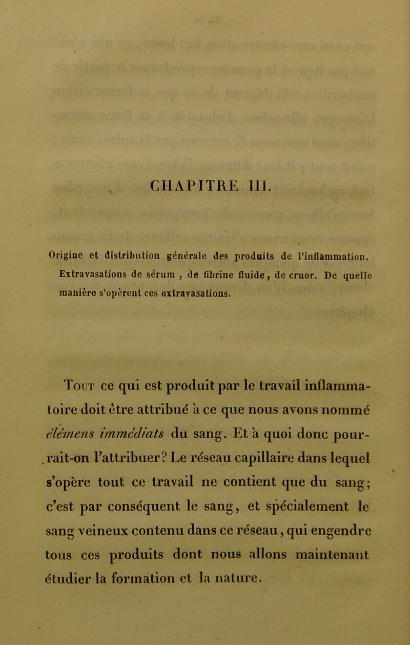 Origine et distribution générale des produits de l’inflammation. Extravasations de sérum , de fibrine fluide, de cruor. De quelle manière s’opèrent ces extravasations. Tout ce qui est produit par le travail inflamma- toire doit être attribué a ce que nous avons nommé élèmens immédiats du sang. Et a quoi donc pour- .rait-on l’attribuer? Le réseau capillaire dans lequel s’opère tout ce travail ne contient que du sang; c’est par conséquent le sang, et spécialement le sang veineux contenu dans ce réseau, qui engendre tous ces produits dont nous allons maintenant étudier la formation et la nature.