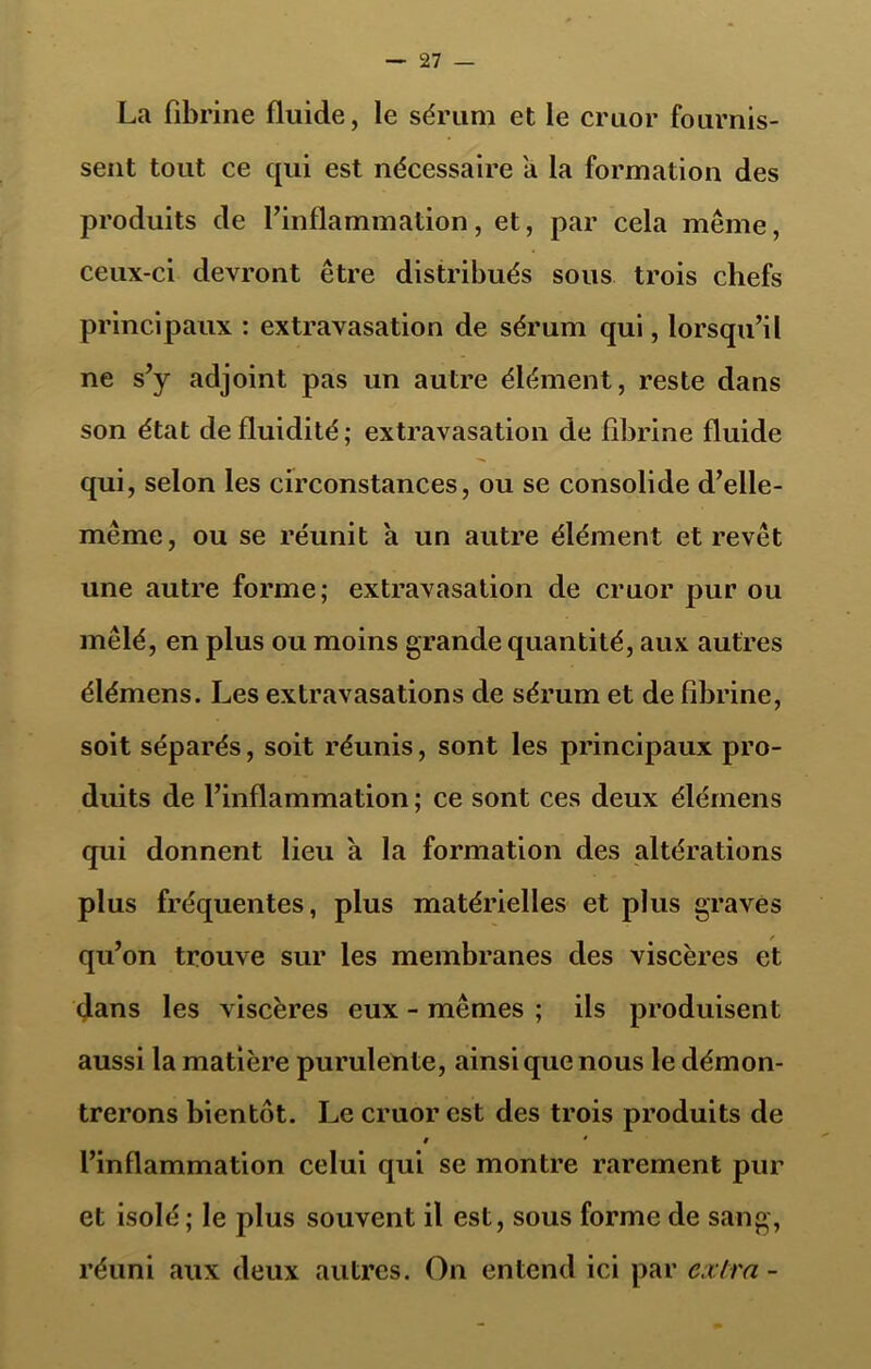 La fibrine fluide, le sérum et le cruor fournis- sent tout ce qui est nécessaire a la formation des produits de l’inflammation, et, par cela même, ceux-ci devront être distribués sous trois chefs principaux : extravasation de sérum qui, lorsqu’il ne s’y adjoint pas un autre élément, reste dans son état de fluidité; extravasation de fibrine fluide qui, selon les circonstances, ou se consolide d’elle- même, ou se réunit a un autre élément et revêt une autre forme; extravasation de cruor pur ou mêlé, en plus ou moins grande quantité, aux autres élémens. Les extravasations de sérum et de fibrine, soit séparés, soit réunis, sont les principaux pro- duits de l’inflammation ; ce sont ces deux élémens qui donnent lieu a la formation des altérations plus fréquentes, plus matérielles et plus graves qu’on trouve sur les membranes des viscères et dans les viscères eux - mêmes ; ils produisent aussi la matière purulente, ainsi que nous le démon- trerons bientôt. Le cruor est des trois produits de # • l’inflammation celui qui se montre rarement pur et isolé; le plus souvent il est, sous forme de sang, réuni aux deux autres. On entend ici par extra -