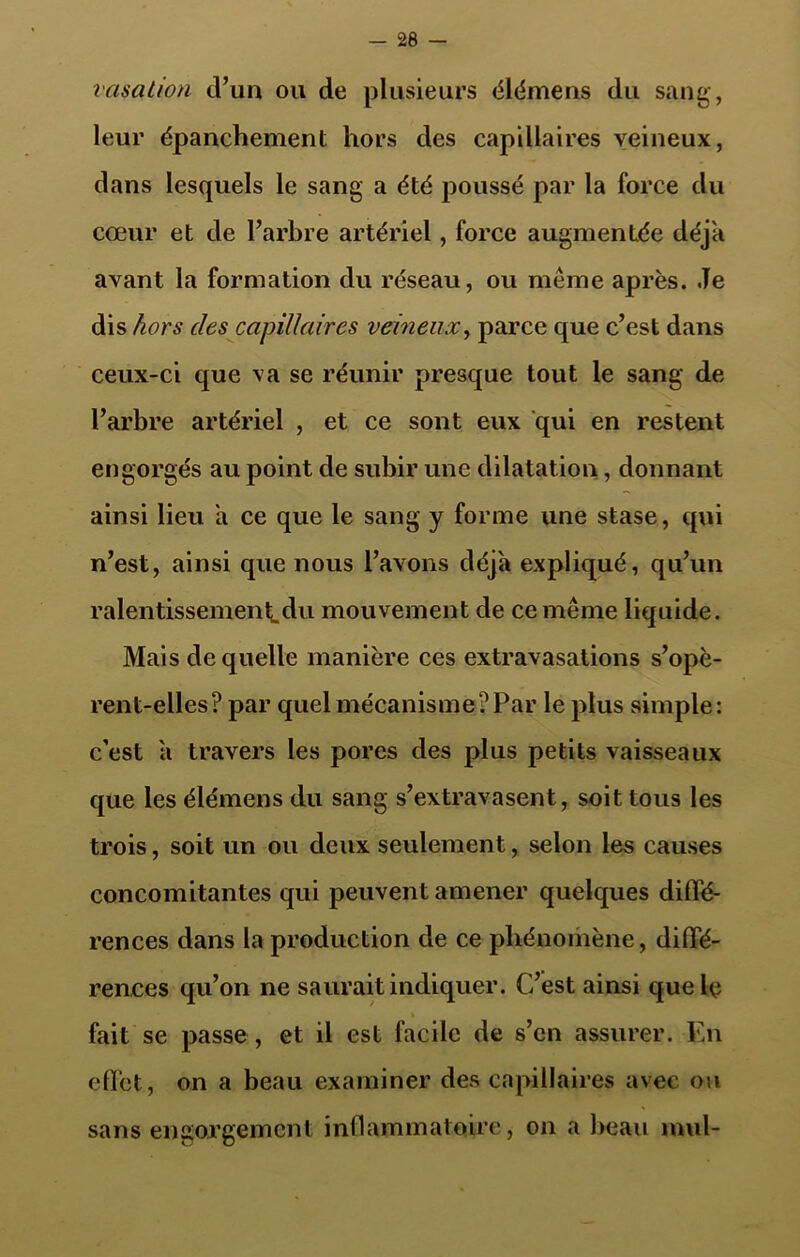 vasation d’un ou de plusieurs élémens du sang, leur épanchement hors des capillaires veineux, dans lesquels le sang a été poussé par la force du cœur et de l’arbre artériel, force augmentée déjà avant la formation du réseau, ou meme après. Je dis hors clés capillaires veineux, parce que c’est dans ceux-ci que va se réunir presque tout le sang de l’arbre artériel , et ce sont eux qui en restent engorgés au point de subir une dilatation, donnant ainsi lieu a ce que le sang y forme une stase, qui n’est, ainsi que nous l’avons déjà expliqué, qu’un ralentissement.du mouvement de ce même liquide. Mais de quelle manière ces extravasations s’opè- rent-elles? par quel mécanisme?Par le plus simple: c’est a travers les pores des plus petits vaisseaux que les élémens du sang s’extravasent, soit tous les trois, soit un ou deux seulement, selon les causes concomitantes qui peuvent amener quelques diffé- rences dans la production de ce phénomène, diffé- rences qu’on ne saurait indiquer. C’est ainsi que le fait se passe , et il est facile de s’en assurer. En effet, on a beau examiner des capillaires avec ou sans engorgement inflammatoire, on a beau mul-