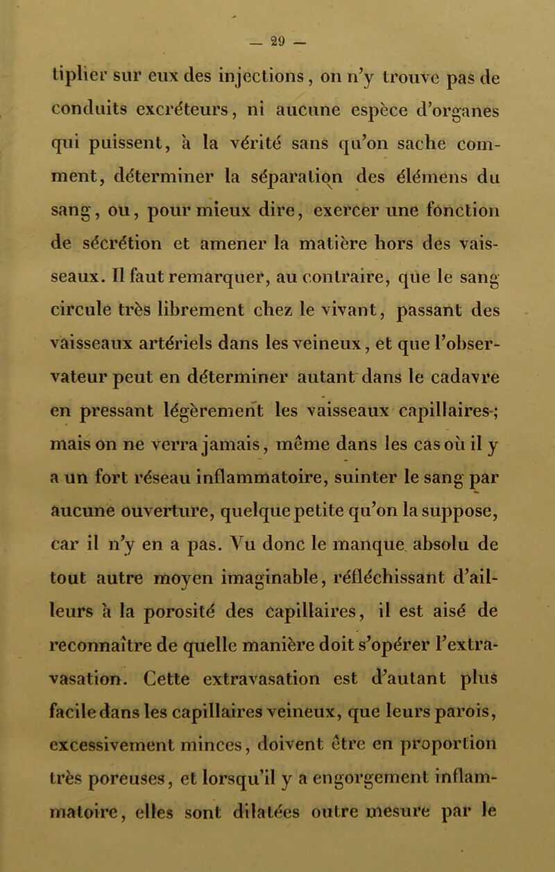 liplier sur eux des injections, on n’y trouve pas de conduits excréteurs, ni aucune espèce d’organes qui puissent, a la vérité sans qu’on sache com- ment, déterminer la séparation des élémens du sang, ou, pour mieux dire, exercer une fonction de sécrétion et amener la matière hors des vais- seaux. Il faut remarquer, au contraire, que le sang circule très librement chez le vivant, passant des vaisseaux artériels dans les veineux, et que l’obser- vateur peut en déterminer autant dans le cadavre en pressant légèrement les vaisseaux capillaires-; mais on ne verra jamais, même dans les cas où il y a un fort réseau inflammatoire, suinter le sang par aucune ouverture, quelque petite qu’on lasujDpose, car il n’y en a pas. Vu donc le manque absolu de tout autre moyen imaginable, réfléchissant d’ail- leurs à la porosité des capillaires, il est aisé de reconnaître de quelle manière doit s’opérer l’extra- vasation. Cette extravasation est d’autant plus facile dans les capillaires veineux, que leurs parois, excessivement minces, doivent être en proportion très poreuses, et lorsqu’il y a engorgement inflam- matoire, elles sont dilatées outre mesure par le