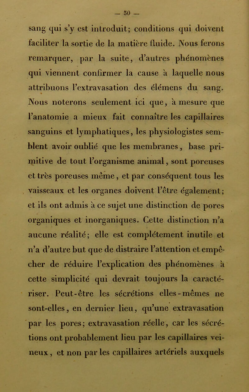 sang qui s’y est introduit; conditions qui doivent faciliter la sortie de la matière fluide. Nous ferons remarquer, par la suite, d’autres phénomènes qui viennent confirmer la cause a laquelle nous attribuons l’extravasation des élémens du sang. Nous noterons seulement ici que, a mesure que l’anatomie a mieux fait connaître les capillaires sanguins et lymphatiques, les physiologistes sem- blent avoir oublié que les membranes, base pri- mitive de tout l’organisme animal, sont poreuses et très poreuses même, et par conséquent tous les vaisseaux et les organes doivent l’être également; et ils ont admis à ce sujet une distinction de pores organiques et inorganiques. Cette distinction n’a aucune réalité; elle est complètement inutile et n’a d’autre but que de distraire l’attention et empê- cher de réduire l’explication des phénomènes a cette simplicité qui devrait toujours la caracté- riser. Peut-être les sécrétions elles-mêmes ne sont-elles, en dernier lieu, qu’une extravasation par les pores; extravasation réelle, car les sécré- tions ont probablement lieu par les capillaires vei- neux , et non par les capillaires artériels auxquels